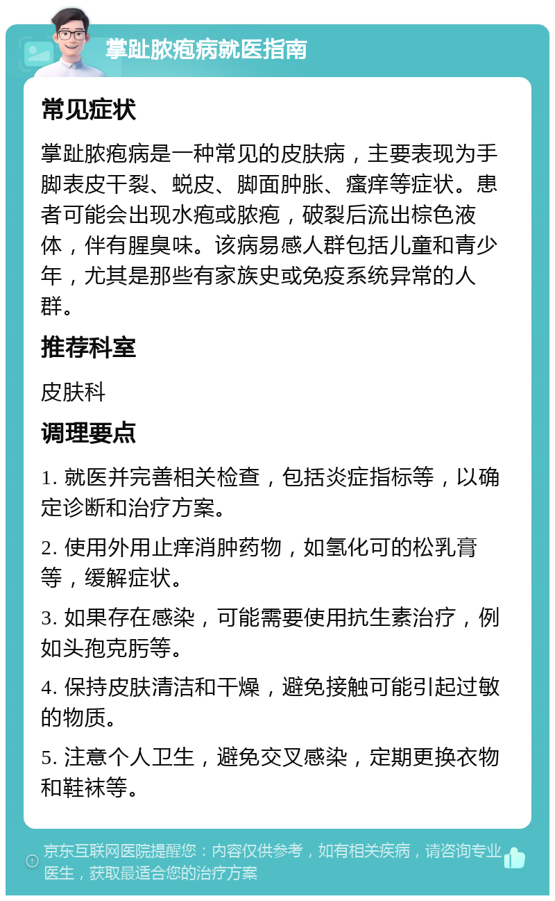 掌趾脓疱病就医指南 常见症状 掌趾脓疱病是一种常见的皮肤病，主要表现为手脚表皮干裂、蜕皮、脚面肿胀、瘙痒等症状。患者可能会出现水疱或脓疱，破裂后流出棕色液体，伴有腥臭味。该病易感人群包括儿童和青少年，尤其是那些有家族史或免疫系统异常的人群。 推荐科室 皮肤科 调理要点 1. 就医并完善相关检查，包括炎症指标等，以确定诊断和治疗方案。 2. 使用外用止痒消肿药物，如氢化可的松乳膏等，缓解症状。 3. 如果存在感染，可能需要使用抗生素治疗，例如头孢克肟等。 4. 保持皮肤清洁和干燥，避免接触可能引起过敏的物质。 5. 注意个人卫生，避免交叉感染，定期更换衣物和鞋袜等。