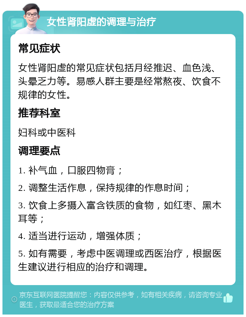 女性肾阳虚的调理与治疗 常见症状 女性肾阳虚的常见症状包括月经推迟、血色浅、头晕乏力等。易感人群主要是经常熬夜、饮食不规律的女性。 推荐科室 妇科或中医科 调理要点 1. 补气血，口服四物膏； 2. 调整生活作息，保持规律的作息时间； 3. 饮食上多摄入富含铁质的食物，如红枣、黑木耳等； 4. 适当进行运动，增强体质； 5. 如有需要，考虑中医调理或西医治疗，根据医生建议进行相应的治疗和调理。