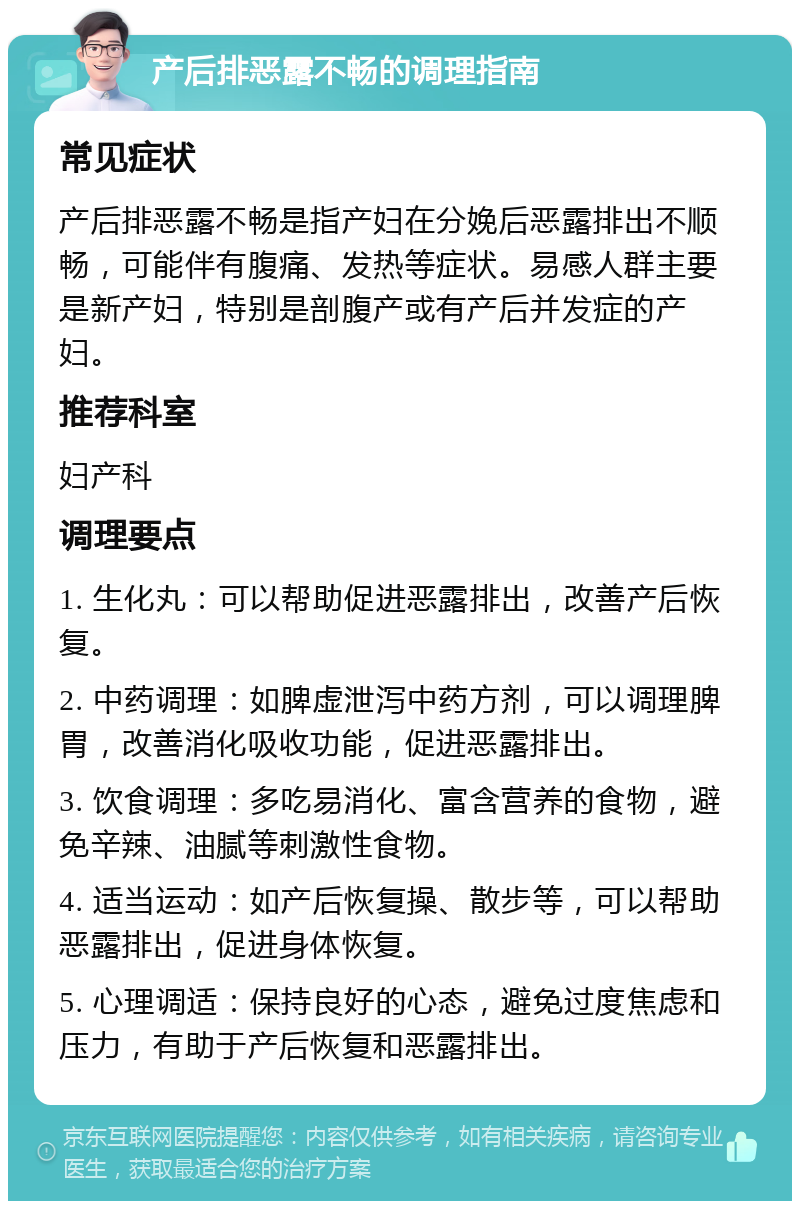 产后排恶露不畅的调理指南 常见症状 产后排恶露不畅是指产妇在分娩后恶露排出不顺畅，可能伴有腹痛、发热等症状。易感人群主要是新产妇，特别是剖腹产或有产后并发症的产妇。 推荐科室 妇产科 调理要点 1. 生化丸：可以帮助促进恶露排出，改善产后恢复。 2. 中药调理：如脾虚泄泻中药方剂，可以调理脾胃，改善消化吸收功能，促进恶露排出。 3. 饮食调理：多吃易消化、富含营养的食物，避免辛辣、油腻等刺激性食物。 4. 适当运动：如产后恢复操、散步等，可以帮助恶露排出，促进身体恢复。 5. 心理调适：保持良好的心态，避免过度焦虑和压力，有助于产后恢复和恶露排出。