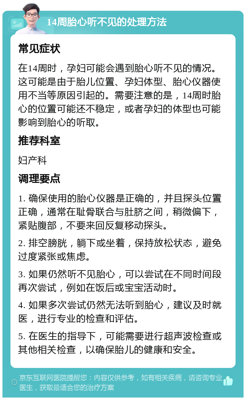 14周胎心听不见的处理方法 常见症状 在14周时，孕妇可能会遇到胎心听不见的情况。这可能是由于胎儿位置、孕妇体型、胎心仪器使用不当等原因引起的。需要注意的是，14周时胎心的位置可能还不稳定，或者孕妇的体型也可能影响到胎心的听取。 推荐科室 妇产科 调理要点 1. 确保使用的胎心仪器是正确的，并且探头位置正确，通常在耻骨联合与肚脐之间，稍微偏下，紧贴腹部，不要来回反复移动探头。 2. 排空膀胱，躺下或坐着，保持放松状态，避免过度紧张或焦虑。 3. 如果仍然听不见胎心，可以尝试在不同时间段再次尝试，例如在饭后或宝宝活动时。 4. 如果多次尝试仍然无法听到胎心，建议及时就医，进行专业的检查和评估。 5. 在医生的指导下，可能需要进行超声波检查或其他相关检查，以确保胎儿的健康和安全。