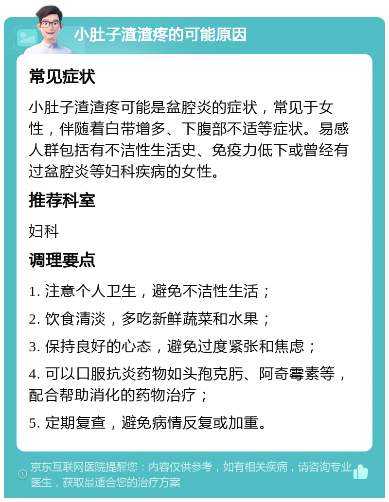 小肚子渣渣疼的可能原因 常见症状 小肚子渣渣疼可能是盆腔炎的症状，常见于女性，伴随着白带增多、下腹部不适等症状。易感人群包括有不洁性生活史、免疫力低下或曾经有过盆腔炎等妇科疾病的女性。 推荐科室 妇科 调理要点 1. 注意个人卫生，避免不洁性生活； 2. 饮食清淡，多吃新鲜蔬菜和水果； 3. 保持良好的心态，避免过度紧张和焦虑； 4. 可以口服抗炎药物如头孢克肟、阿奇霉素等，配合帮助消化的药物治疗； 5. 定期复查，避免病情反复或加重。