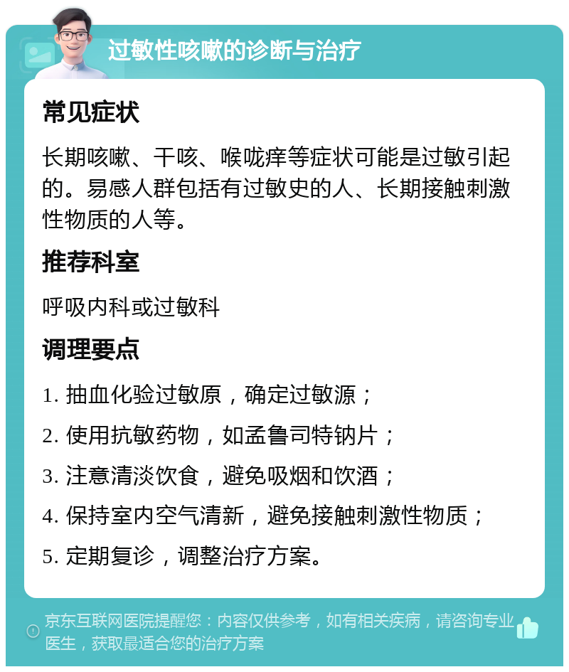 过敏性咳嗽的诊断与治疗 常见症状 长期咳嗽、干咳、喉咙痒等症状可能是过敏引起的。易感人群包括有过敏史的人、长期接触刺激性物质的人等。 推荐科室 呼吸内科或过敏科 调理要点 1. 抽血化验过敏原，确定过敏源； 2. 使用抗敏药物，如孟鲁司特钠片； 3. 注意清淡饮食，避免吸烟和饮酒； 4. 保持室内空气清新，避免接触刺激性物质； 5. 定期复诊，调整治疗方案。