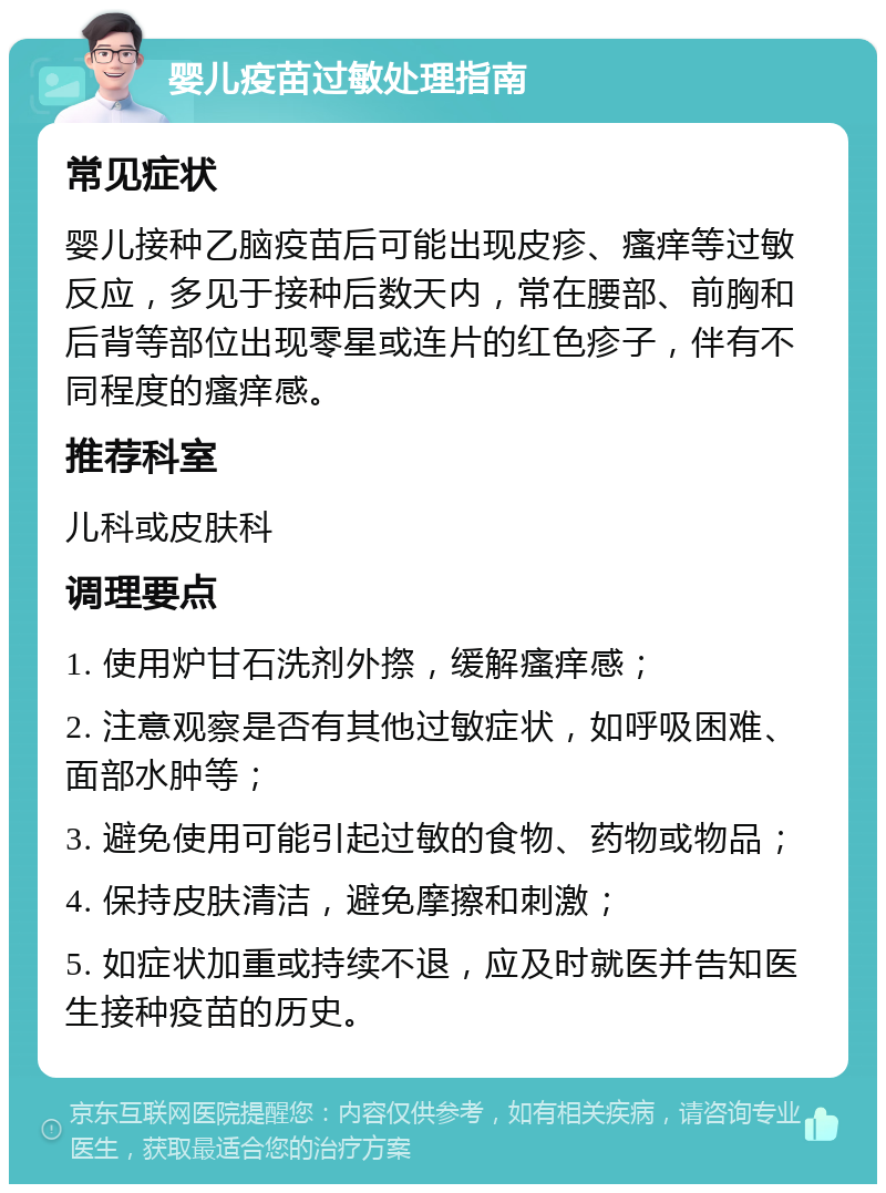 婴儿疫苗过敏处理指南 常见症状 婴儿接种乙脑疫苗后可能出现皮疹、瘙痒等过敏反应，多见于接种后数天内，常在腰部、前胸和后背等部位出现零星或连片的红色疹子，伴有不同程度的瘙痒感。 推荐科室 儿科或皮肤科 调理要点 1. 使用炉甘石洗剂外摖，缓解瘙痒感； 2. 注意观察是否有其他过敏症状，如呼吸困难、面部水肿等； 3. 避免使用可能引起过敏的食物、药物或物品； 4. 保持皮肤清洁，避免摩擦和刺激； 5. 如症状加重或持续不退，应及时就医并告知医生接种疫苗的历史。