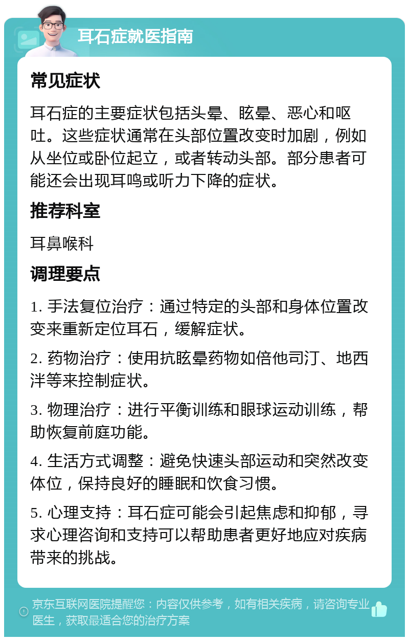 耳石症就医指南 常见症状 耳石症的主要症状包括头晕、眩晕、恶心和呕吐。这些症状通常在头部位置改变时加剧，例如从坐位或卧位起立，或者转动头部。部分患者可能还会出现耳鸣或听力下降的症状。 推荐科室 耳鼻喉科 调理要点 1. 手法复位治疗：通过特定的头部和身体位置改变来重新定位耳石，缓解症状。 2. 药物治疗：使用抗眩晕药物如倍他司汀、地西泮等来控制症状。 3. 物理治疗：进行平衡训练和眼球运动训练，帮助恢复前庭功能。 4. 生活方式调整：避免快速头部运动和突然改变体位，保持良好的睡眠和饮食习惯。 5. 心理支持：耳石症可能会引起焦虑和抑郁，寻求心理咨询和支持可以帮助患者更好地应对疾病带来的挑战。