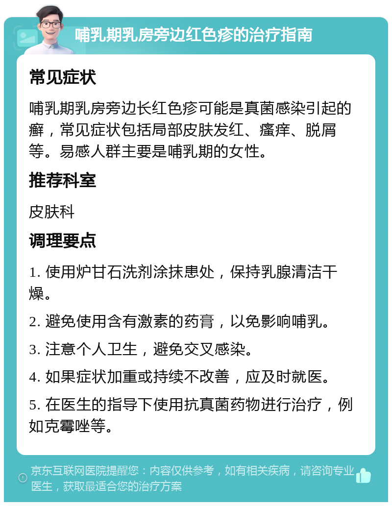 哺乳期乳房旁边红色疹的治疗指南 常见症状 哺乳期乳房旁边长红色疹可能是真菌感染引起的癣，常见症状包括局部皮肤发红、瘙痒、脱屑等。易感人群主要是哺乳期的女性。 推荐科室 皮肤科 调理要点 1. 使用炉甘石洗剂涂抹患处，保持乳腺清洁干燥。 2. 避免使用含有激素的药膏，以免影响哺乳。 3. 注意个人卫生，避免交叉感染。 4. 如果症状加重或持续不改善，应及时就医。 5. 在医生的指导下使用抗真菌药物进行治疗，例如克霉唑等。