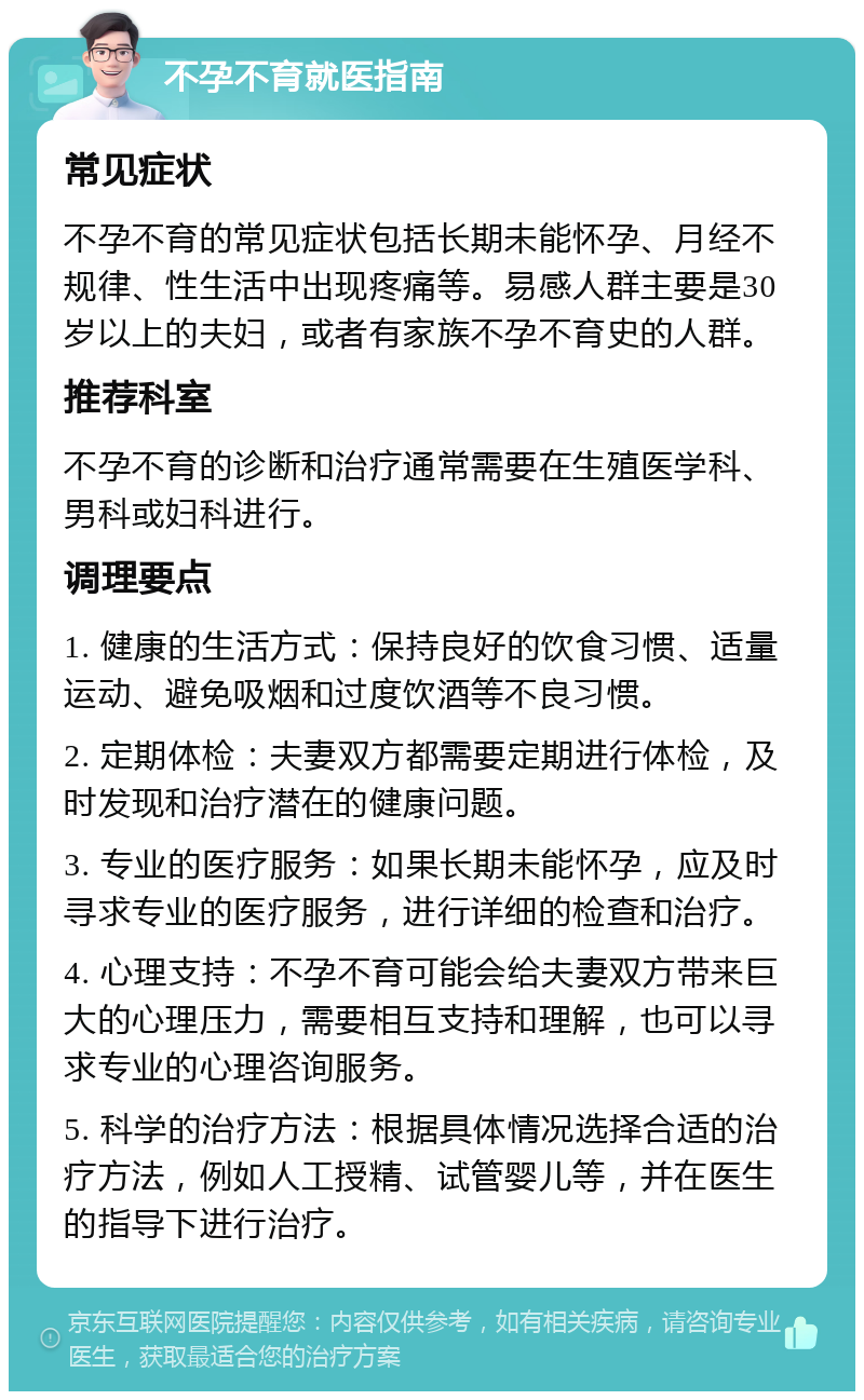 不孕不育就医指南 常见症状 不孕不育的常见症状包括长期未能怀孕、月经不规律、性生活中出现疼痛等。易感人群主要是30岁以上的夫妇，或者有家族不孕不育史的人群。 推荐科室 不孕不育的诊断和治疗通常需要在生殖医学科、男科或妇科进行。 调理要点 1. 健康的生活方式：保持良好的饮食习惯、适量运动、避免吸烟和过度饮酒等不良习惯。 2. 定期体检：夫妻双方都需要定期进行体检，及时发现和治疗潜在的健康问题。 3. 专业的医疗服务：如果长期未能怀孕，应及时寻求专业的医疗服务，进行详细的检查和治疗。 4. 心理支持：不孕不育可能会给夫妻双方带来巨大的心理压力，需要相互支持和理解，也可以寻求专业的心理咨询服务。 5. 科学的治疗方法：根据具体情况选择合适的治疗方法，例如人工授精、试管婴儿等，并在医生的指导下进行治疗。