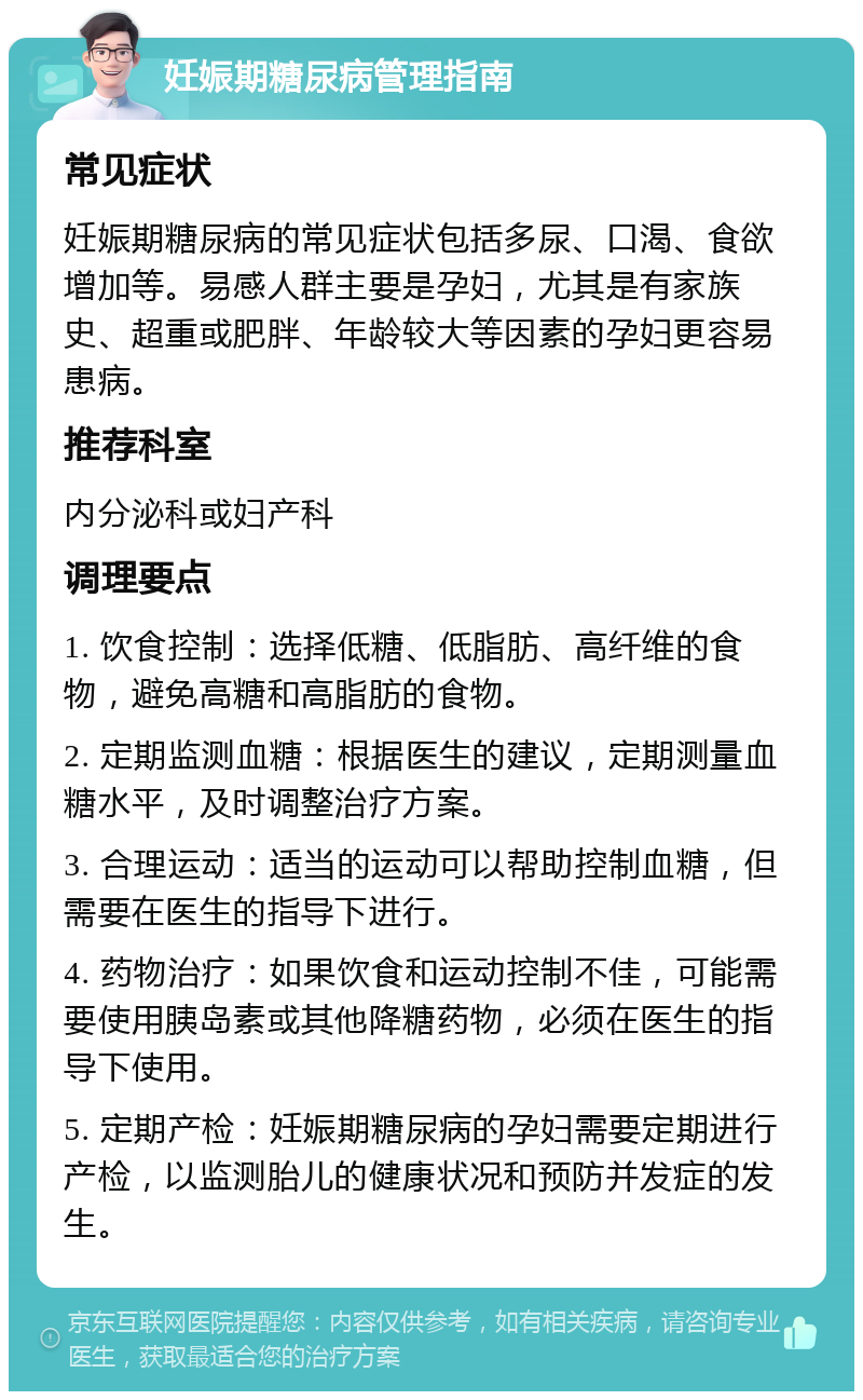 妊娠期糖尿病管理指南 常见症状 妊娠期糖尿病的常见症状包括多尿、口渴、食欲增加等。易感人群主要是孕妇，尤其是有家族史、超重或肥胖、年龄较大等因素的孕妇更容易患病。 推荐科室 内分泌科或妇产科 调理要点 1. 饮食控制：选择低糖、低脂肪、高纤维的食物，避免高糖和高脂肪的食物。 2. 定期监测血糖：根据医生的建议，定期测量血糖水平，及时调整治疗方案。 3. 合理运动：适当的运动可以帮助控制血糖，但需要在医生的指导下进行。 4. 药物治疗：如果饮食和运动控制不佳，可能需要使用胰岛素或其他降糖药物，必须在医生的指导下使用。 5. 定期产检：妊娠期糖尿病的孕妇需要定期进行产检，以监测胎儿的健康状况和预防并发症的发生。