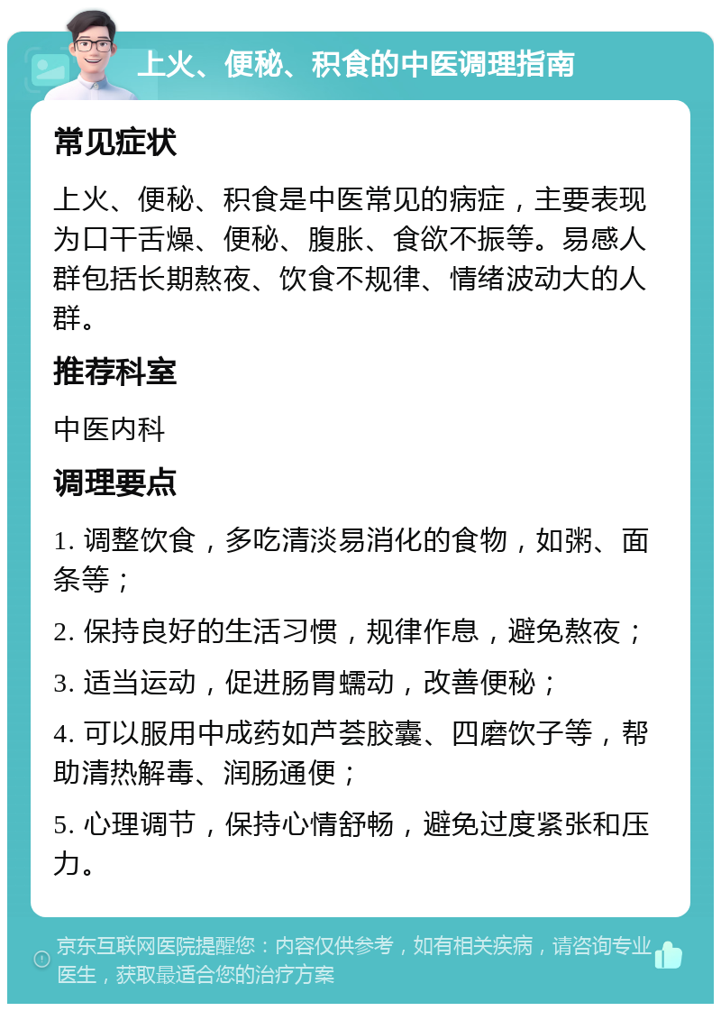 上火、便秘、积食的中医调理指南 常见症状 上火、便秘、积食是中医常见的病症，主要表现为口干舌燥、便秘、腹胀、食欲不振等。易感人群包括长期熬夜、饮食不规律、情绪波动大的人群。 推荐科室 中医内科 调理要点 1. 调整饮食，多吃清淡易消化的食物，如粥、面条等； 2. 保持良好的生活习惯，规律作息，避免熬夜； 3. 适当运动，促进肠胃蠕动，改善便秘； 4. 可以服用中成药如芦荟胶囊、四磨饮子等，帮助清热解毒、润肠通便； 5. 心理调节，保持心情舒畅，避免过度紧张和压力。