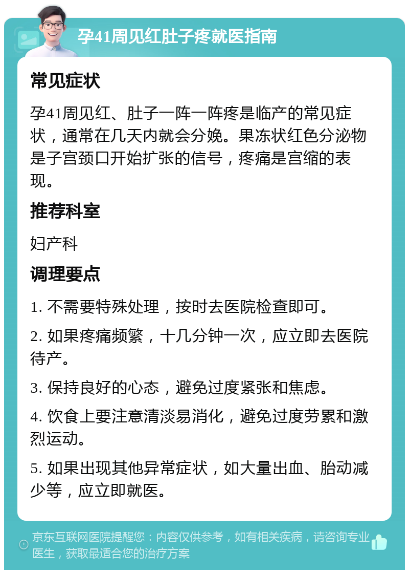 孕41周见红肚子疼就医指南 常见症状 孕41周见红、肚子一阵一阵疼是临产的常见症状，通常在几天内就会分娩。果冻状红色分泌物是子宫颈口开始扩张的信号，疼痛是宫缩的表现。 推荐科室 妇产科 调理要点 1. 不需要特殊处理，按时去医院检查即可。 2. 如果疼痛频繁，十几分钟一次，应立即去医院待产。 3. 保持良好的心态，避免过度紧张和焦虑。 4. 饮食上要注意清淡易消化，避免过度劳累和激烈运动。 5. 如果出现其他异常症状，如大量出血、胎动减少等，应立即就医。