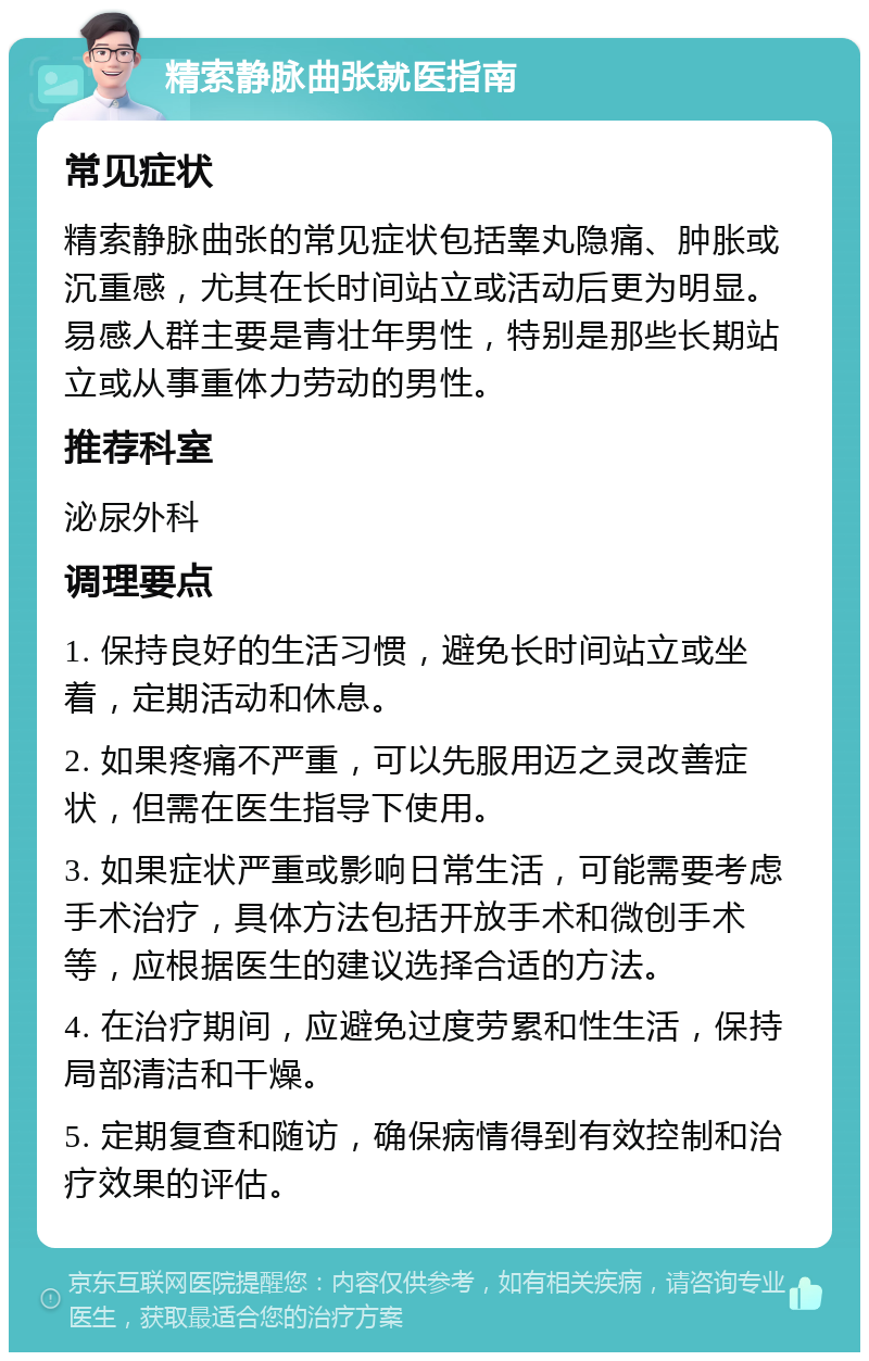 精索静脉曲张就医指南 常见症状 精索静脉曲张的常见症状包括睾丸隐痛、肿胀或沉重感，尤其在长时间站立或活动后更为明显。易感人群主要是青壮年男性，特别是那些长期站立或从事重体力劳动的男性。 推荐科室 泌尿外科 调理要点 1. 保持良好的生活习惯，避免长时间站立或坐着，定期活动和休息。 2. 如果疼痛不严重，可以先服用迈之灵改善症状，但需在医生指导下使用。 3. 如果症状严重或影响日常生活，可能需要考虑手术治疗，具体方法包括开放手术和微创手术等，应根据医生的建议选择合适的方法。 4. 在治疗期间，应避免过度劳累和性生活，保持局部清洁和干燥。 5. 定期复查和随访，确保病情得到有效控制和治疗效果的评估。