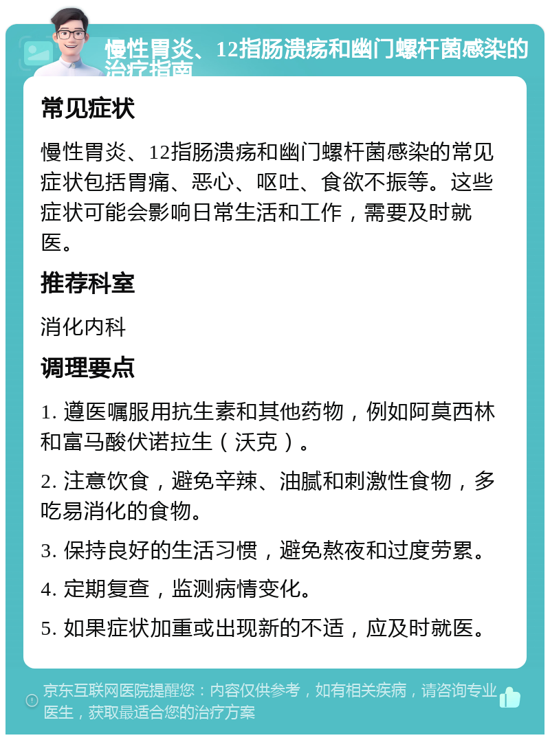 慢性胃炎、12指肠溃疡和幽门螺杆菌感染的治疗指南 常见症状 慢性胃炎、12指肠溃疡和幽门螺杆菌感染的常见症状包括胃痛、恶心、呕吐、食欲不振等。这些症状可能会影响日常生活和工作，需要及时就医。 推荐科室 消化内科 调理要点 1. 遵医嘱服用抗生素和其他药物，例如阿莫西林和富马酸伏诺拉生（沃克）。 2. 注意饮食，避免辛辣、油腻和刺激性食物，多吃易消化的食物。 3. 保持良好的生活习惯，避免熬夜和过度劳累。 4. 定期复查，监测病情变化。 5. 如果症状加重或出现新的不适，应及时就医。