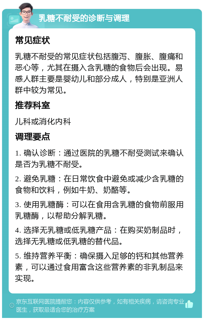 乳糖不耐受的诊断与调理 常见症状 乳糖不耐受的常见症状包括腹泻、腹胀、腹痛和恶心等，尤其在摄入含乳糖的食物后会出现。易感人群主要是婴幼儿和部分成人，特别是亚洲人群中较为常见。 推荐科室 儿科或消化内科 调理要点 1. 确认诊断：通过医院的乳糖不耐受测试来确认是否为乳糖不耐受。 2. 避免乳糖：在日常饮食中避免或减少含乳糖的食物和饮料，例如牛奶、奶酪等。 3. 使用乳糖酶：可以在食用含乳糖的食物前服用乳糖酶，以帮助分解乳糖。 4. 选择无乳糖或低乳糖产品：在购买奶制品时，选择无乳糖或低乳糖的替代品。 5. 维持营养平衡：确保摄入足够的钙和其他营养素，可以通过食用富含这些营养素的非乳制品来实现。