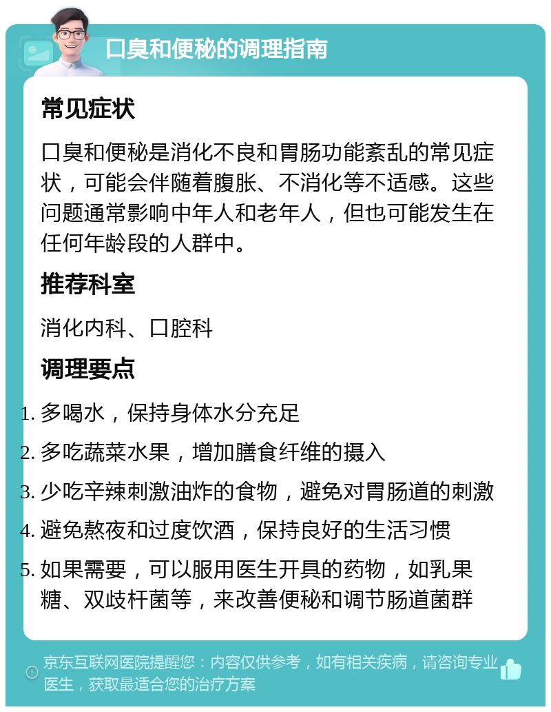 口臭和便秘的调理指南 常见症状 口臭和便秘是消化不良和胃肠功能紊乱的常见症状，可能会伴随着腹胀、不消化等不适感。这些问题通常影响中年人和老年人，但也可能发生在任何年龄段的人群中。 推荐科室 消化内科、口腔科 调理要点 多喝水，保持身体水分充足 多吃蔬菜水果，增加膳食纤维的摄入 少吃辛辣刺激油炸的食物，避免对胃肠道的刺激 避免熬夜和过度饮酒，保持良好的生活习惯 如果需要，可以服用医生开具的药物，如乳果糖、双歧杆菌等，来改善便秘和调节肠道菌群