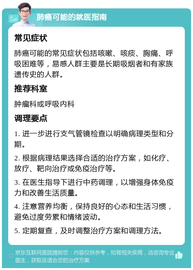 肺癌可能的就医指南 常见症状 肺癌可能的常见症状包括咳嗽、咳痰、胸痛、呼吸困难等，易感人群主要是长期吸烟者和有家族遗传史的人群。 推荐科室 肿瘤科或呼吸内科 调理要点 1. 进一步进行支气管镜检查以明确病理类型和分期。 2. 根据病理结果选择合适的治疗方案，如化疗、放疗、靶向治疗或免疫治疗等。 3. 在医生指导下进行中药调理，以增强身体免疫力和改善生活质量。 4. 注意营养均衡，保持良好的心态和生活习惯，避免过度劳累和情绪波动。 5. 定期复查，及时调整治疗方案和调理方法。