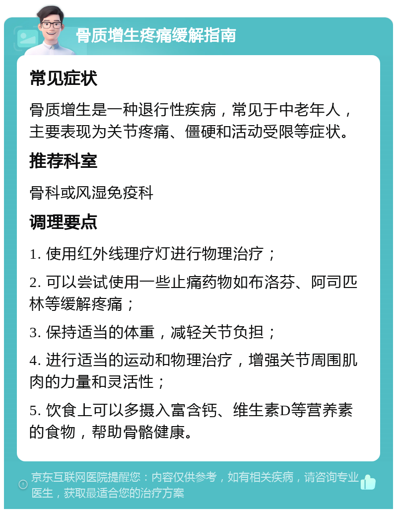 骨质增生疼痛缓解指南 常见症状 骨质增生是一种退行性疾病，常见于中老年人，主要表现为关节疼痛、僵硬和活动受限等症状。 推荐科室 骨科或风湿免疫科 调理要点 1. 使用红外线理疗灯进行物理治疗； 2. 可以尝试使用一些止痛药物如布洛芬、阿司匹林等缓解疼痛； 3. 保持适当的体重，减轻关节负担； 4. 进行适当的运动和物理治疗，增强关节周围肌肉的力量和灵活性； 5. 饮食上可以多摄入富含钙、维生素D等营养素的食物，帮助骨骼健康。