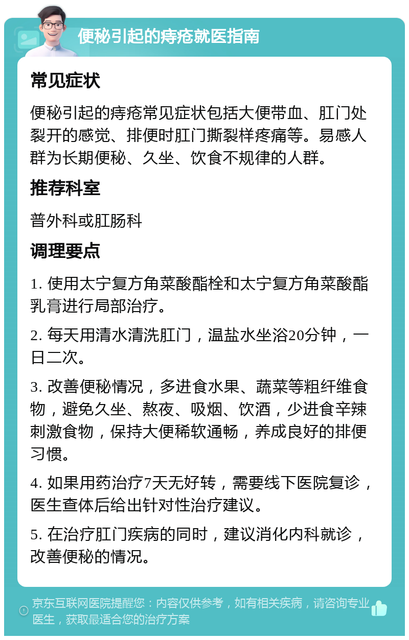 便秘引起的痔疮就医指南 常见症状 便秘引起的痔疮常见症状包括大便带血、肛门处裂开的感觉、排便时肛门撕裂样疼痛等。易感人群为长期便秘、久坐、饮食不规律的人群。 推荐科室 普外科或肛肠科 调理要点 1. 使用太宁复方角菜酸酯栓和太宁复方角菜酸酯乳膏进行局部治疗。 2. 每天用清水清洗肛门，温盐水坐浴20分钟，一日二次。 3. 改善便秘情况，多进食水果、蔬菜等粗纤维食物，避免久坐、熬夜、吸烟、饮酒，少进食辛辣刺激食物，保持大便稀软通畅，养成良好的排便习惯。 4. 如果用药治疗7天无好转，需要线下医院复诊，医生查体后给出针对性治疗建议。 5. 在治疗肛门疾病的同时，建议消化内科就诊，改善便秘的情况。