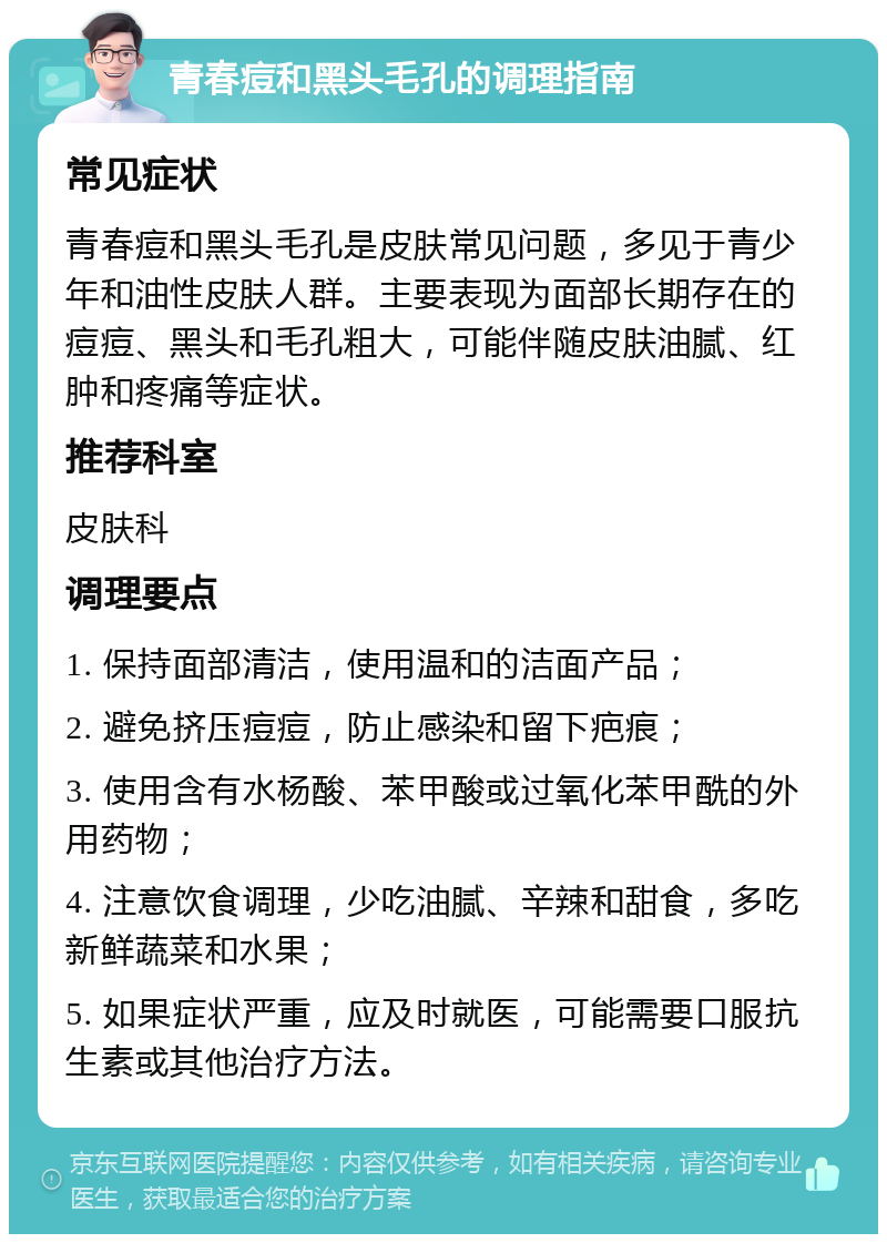 青春痘和黑头毛孔的调理指南 常见症状 青春痘和黑头毛孔是皮肤常见问题，多见于青少年和油性皮肤人群。主要表现为面部长期存在的痘痘、黑头和毛孔粗大，可能伴随皮肤油腻、红肿和疼痛等症状。 推荐科室 皮肤科 调理要点 1. 保持面部清洁，使用温和的洁面产品； 2. 避免挤压痘痘，防止感染和留下疤痕； 3. 使用含有水杨酸、苯甲酸或过氧化苯甲酰的外用药物； 4. 注意饮食调理，少吃油腻、辛辣和甜食，多吃新鲜蔬菜和水果； 5. 如果症状严重，应及时就医，可能需要口服抗生素或其他治疗方法。