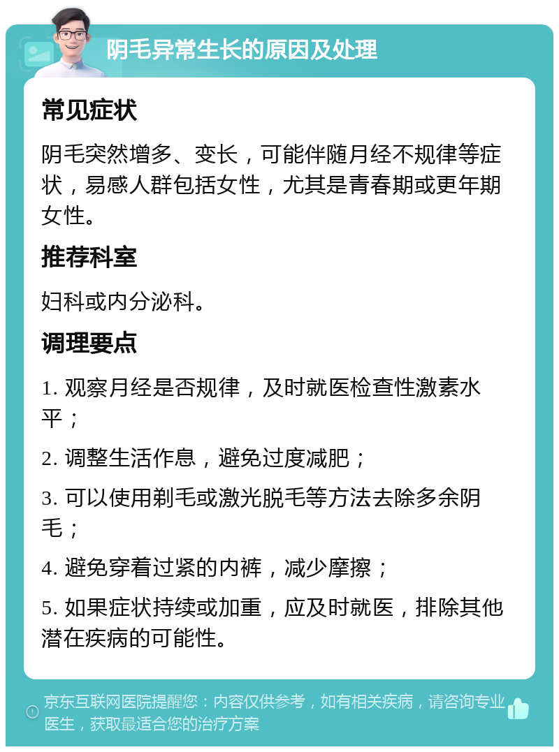 阴毛异常生长的原因及处理 常见症状 阴毛突然增多、变长，可能伴随月经不规律等症状，易感人群包括女性，尤其是青春期或更年期女性。 推荐科室 妇科或内分泌科。 调理要点 1. 观察月经是否规律，及时就医检查性激素水平； 2. 调整生活作息，避免过度减肥； 3. 可以使用剃毛或激光脱毛等方法去除多余阴毛； 4. 避免穿着过紧的内裤，减少摩擦； 5. 如果症状持续或加重，应及时就医，排除其他潜在疾病的可能性。