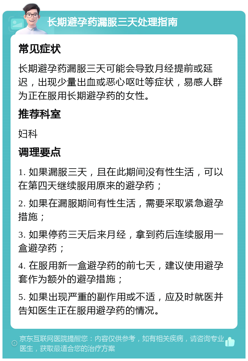 长期避孕药漏服三天处理指南 常见症状 长期避孕药漏服三天可能会导致月经提前或延迟，出现少量出血或恶心呕吐等症状，易感人群为正在服用长期避孕药的女性。 推荐科室 妇科 调理要点 1. 如果漏服三天，且在此期间没有性生活，可以在第四天继续服用原来的避孕药； 2. 如果在漏服期间有性生活，需要采取紧急避孕措施； 3. 如果停药三天后来月经，拿到药后连续服用一盒避孕药； 4. 在服用新一盒避孕药的前七天，建议使用避孕套作为额外的避孕措施； 5. 如果出现严重的副作用或不适，应及时就医并告知医生正在服用避孕药的情况。