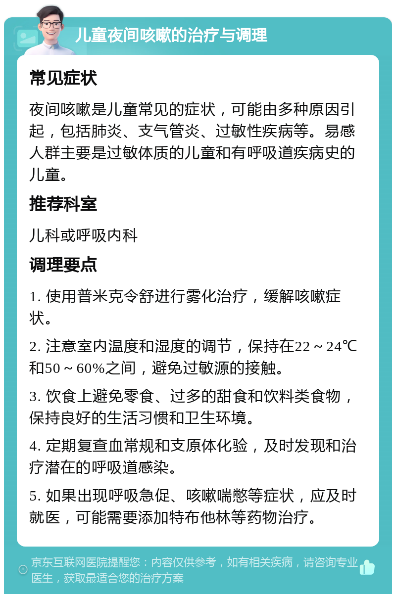 儿童夜间咳嗽的治疗与调理 常见症状 夜间咳嗽是儿童常见的症状，可能由多种原因引起，包括肺炎、支气管炎、过敏性疾病等。易感人群主要是过敏体质的儿童和有呼吸道疾病史的儿童。 推荐科室 儿科或呼吸内科 调理要点 1. 使用普米克令舒进行雾化治疗，缓解咳嗽症状。 2. 注意室内温度和湿度的调节，保持在22～24℃和50～60%之间，避免过敏源的接触。 3. 饮食上避免零食、过多的甜食和饮料类食物，保持良好的生活习惯和卫生环境。 4. 定期复查血常规和支原体化验，及时发现和治疗潜在的呼吸道感染。 5. 如果出现呼吸急促、咳嗽喘憋等症状，应及时就医，可能需要添加特布他林等药物治疗。