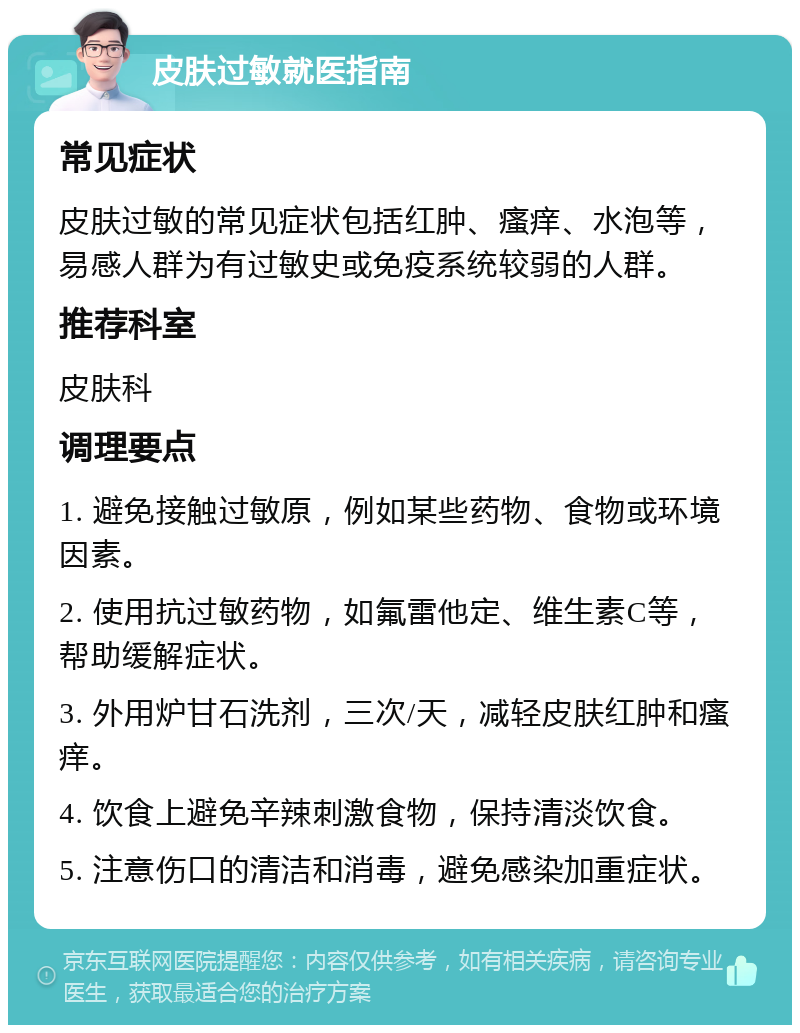 皮肤过敏就医指南 常见症状 皮肤过敏的常见症状包括红肿、瘙痒、水泡等，易感人群为有过敏史或免疫系统较弱的人群。 推荐科室 皮肤科 调理要点 1. 避免接触过敏原，例如某些药物、食物或环境因素。 2. 使用抗过敏药物，如氟雷他定、维生素C等，帮助缓解症状。 3. 外用炉甘石洗剂，三次/天，减轻皮肤红肿和瘙痒。 4. 饮食上避免辛辣刺激食物，保持清淡饮食。 5. 注意伤口的清洁和消毒，避免感染加重症状。