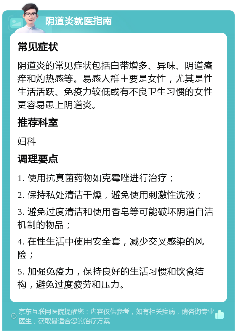 阴道炎就医指南 常见症状 阴道炎的常见症状包括白带增多、异味、阴道瘙痒和灼热感等。易感人群主要是女性，尤其是性生活活跃、免疫力较低或有不良卫生习惯的女性更容易患上阴道炎。 推荐科室 妇科 调理要点 1. 使用抗真菌药物如克霉唑进行治疗； 2. 保持私处清洁干燥，避免使用刺激性洗液； 3. 避免过度清洁和使用香皂等可能破坏阴道自洁机制的物品； 4. 在性生活中使用安全套，减少交叉感染的风险； 5. 加强免疫力，保持良好的生活习惯和饮食结构，避免过度疲劳和压力。