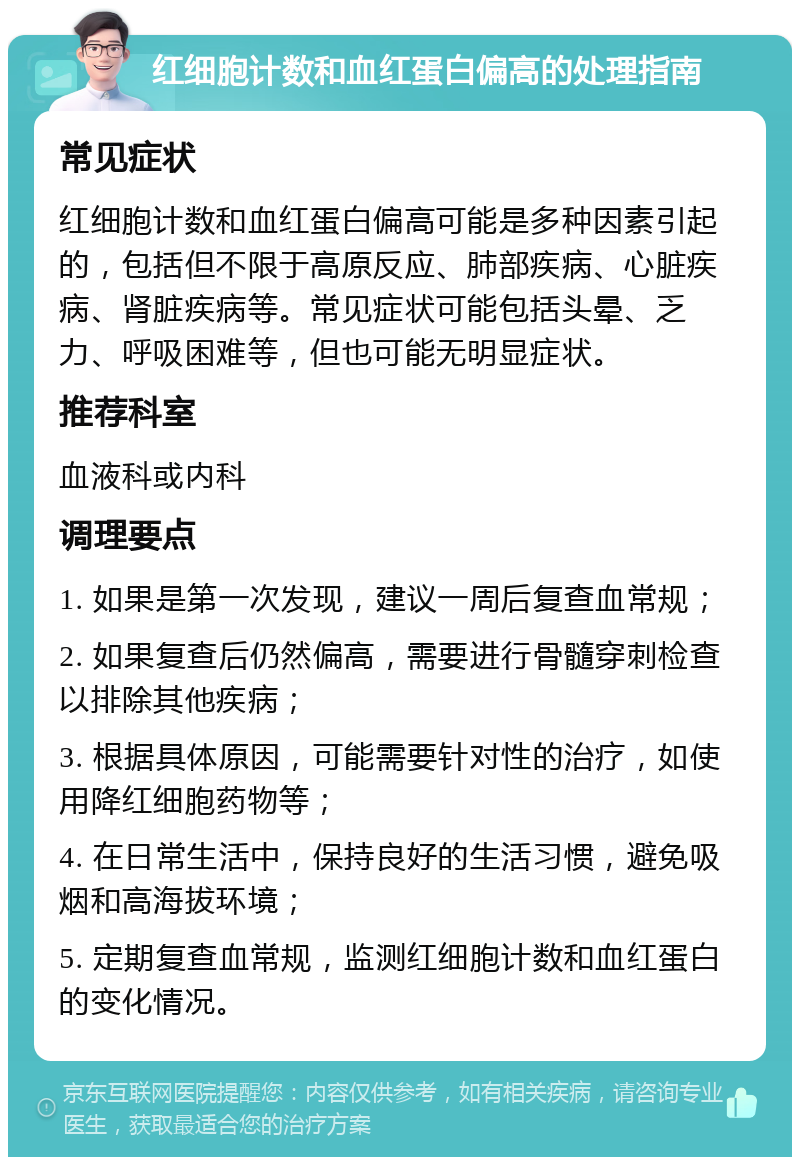 红细胞计数和血红蛋白偏高的处理指南 常见症状 红细胞计数和血红蛋白偏高可能是多种因素引起的，包括但不限于高原反应、肺部疾病、心脏疾病、肾脏疾病等。常见症状可能包括头晕、乏力、呼吸困难等，但也可能无明显症状。 推荐科室 血液科或内科 调理要点 1. 如果是第一次发现，建议一周后复查血常规； 2. 如果复查后仍然偏高，需要进行骨髓穿刺检查以排除其他疾病； 3. 根据具体原因，可能需要针对性的治疗，如使用降红细胞药物等； 4. 在日常生活中，保持良好的生活习惯，避免吸烟和高海拔环境； 5. 定期复查血常规，监测红细胞计数和血红蛋白的变化情况。