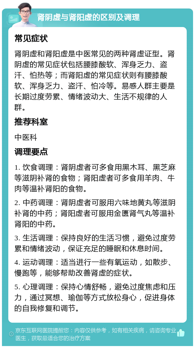 肾阴虚与肾阳虚的区别及调理 常见症状 肾阴虚和肾阳虚是中医常见的两种肾虚证型。肾阴虚的常见症状包括腰膝酸软、浑身乏力、盗汗、怕热等；而肾阳虚的常见症状则有腰膝酸软、浑身乏力、盗汗、怕冷等。易感人群主要是长期过度劳累、情绪波动大、生活不规律的人群。 推荐科室 中医科 调理要点 1. 饮食调理：肾阴虚者可多食用黑木耳、黑芝麻等滋阴补肾的食物；肾阳虚者可多食用羊肉、牛肉等温补肾阳的食物。 2. 中药调理：肾阴虚者可服用六味地黄丸等滋阴补肾的中药；肾阳虚者可服用金匮肾气丸等温补肾阳的中药。 3. 生活调理：保持良好的生活习惯，避免过度劳累和情绪波动，保证充足的睡眠和休息时间。 4. 运动调理：适当进行一些有氧运动，如散步、慢跑等，能够帮助改善肾虚的症状。 5. 心理调理：保持心情舒畅，避免过度焦虑和压力，通过冥想、瑜伽等方式放松身心，促进身体的自我修复和调节。