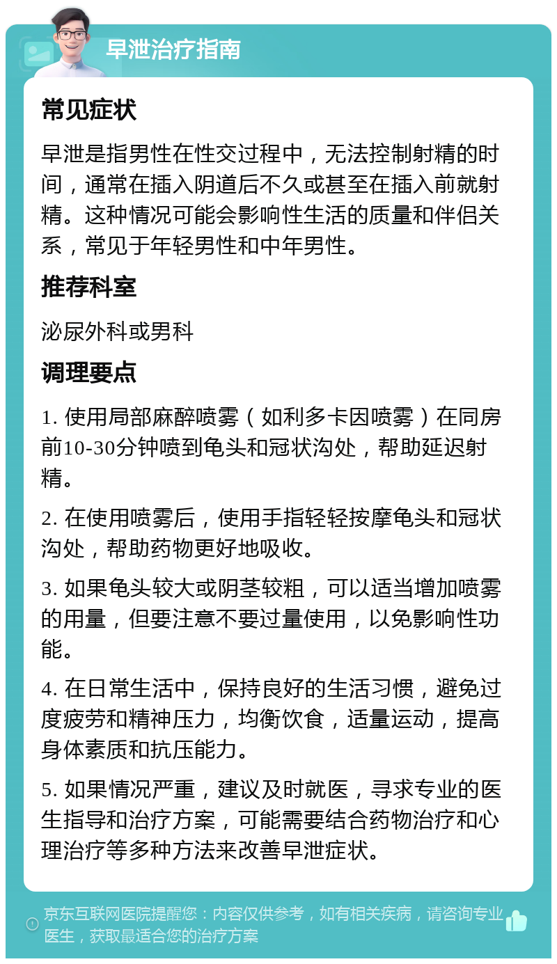 早泄治疗指南 常见症状 早泄是指男性在性交过程中，无法控制射精的时间，通常在插入阴道后不久或甚至在插入前就射精。这种情况可能会影响性生活的质量和伴侣关系，常见于年轻男性和中年男性。 推荐科室 泌尿外科或男科 调理要点 1. 使用局部麻醉喷雾（如利多卡因喷雾）在同房前10-30分钟喷到龟头和冠状沟处，帮助延迟射精。 2. 在使用喷雾后，使用手指轻轻按摩龟头和冠状沟处，帮助药物更好地吸收。 3. 如果龟头较大或阴茎较粗，可以适当增加喷雾的用量，但要注意不要过量使用，以免影响性功能。 4. 在日常生活中，保持良好的生活习惯，避免过度疲劳和精神压力，均衡饮食，适量运动，提高身体素质和抗压能力。 5. 如果情况严重，建议及时就医，寻求专业的医生指导和治疗方案，可能需要结合药物治疗和心理治疗等多种方法来改善早泄症状。