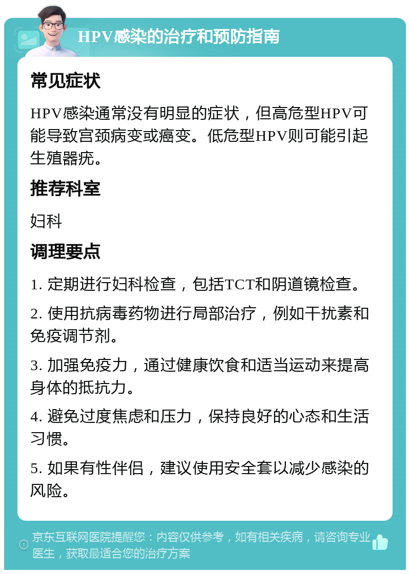 HPV感染的治疗和预防指南 常见症状 HPV感染通常没有明显的症状，但高危型HPV可能导致宫颈病变或癌变。低危型HPV则可能引起生殖器疣。 推荐科室 妇科 调理要点 1. 定期进行妇科检查，包括TCT和阴道镜检查。 2. 使用抗病毒药物进行局部治疗，例如干扰素和免疫调节剂。 3. 加强免疫力，通过健康饮食和适当运动来提高身体的抵抗力。 4. 避免过度焦虑和压力，保持良好的心态和生活习惯。 5. 如果有性伴侣，建议使用安全套以减少感染的风险。