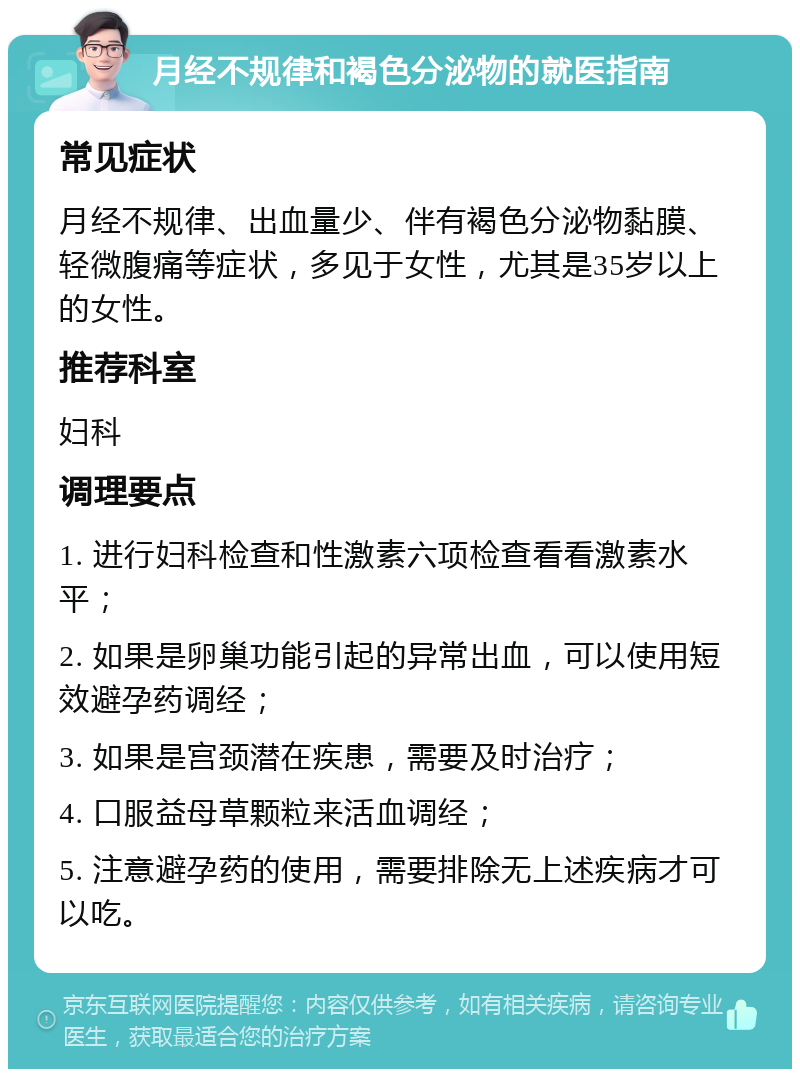 月经不规律和褐色分泌物的就医指南 常见症状 月经不规律、出血量少、伴有褐色分泌物黏膜、轻微腹痛等症状，多见于女性，尤其是35岁以上的女性。 推荐科室 妇科 调理要点 1. 进行妇科检查和性激素六项检查看看激素水平； 2. 如果是卵巢功能引起的异常出血，可以使用短效避孕药调经； 3. 如果是宫颈潜在疾患，需要及时治疗； 4. 口服益母草颗粒来活血调经； 5. 注意避孕药的使用，需要排除无上述疾病才可以吃。