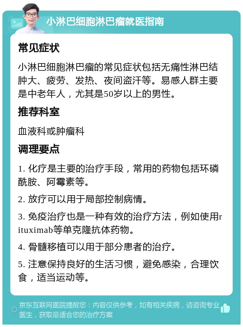 小淋巴细胞淋巴瘤就医指南 常见症状 小淋巴细胞淋巴瘤的常见症状包括无痛性淋巴结肿大、疲劳、发热、夜间盗汗等。易感人群主要是中老年人，尤其是50岁以上的男性。 推荐科室 血液科或肿瘤科 调理要点 1. 化疗是主要的治疗手段，常用的药物包括环磷酰胺、阿霉素等。 2. 放疗可以用于局部控制病情。 3. 免疫治疗也是一种有效的治疗方法，例如使用rituximab等单克隆抗体药物。 4. 骨髓移植可以用于部分患者的治疗。 5. 注意保持良好的生活习惯，避免感染，合理饮食，适当运动等。