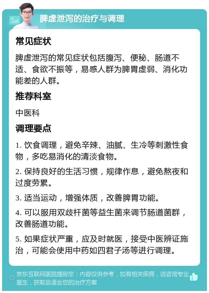 脾虚泄泻的治疗与调理 常见症状 脾虚泄泻的常见症状包括腹泻、便秘、肠道不适、食欲不振等，易感人群为脾胃虚弱、消化功能差的人群。 推荐科室 中医科 调理要点 1. 饮食调理，避免辛辣、油腻、生冷等刺激性食物，多吃易消化的清淡食物。 2. 保持良好的生活习惯，规律作息，避免熬夜和过度劳累。 3. 适当运动，增强体质，改善脾胃功能。 4. 可以服用双歧杆菌等益生菌来调节肠道菌群，改善肠道功能。 5. 如果症状严重，应及时就医，接受中医辨证施治，可能会使用中药如四君子汤等进行调理。