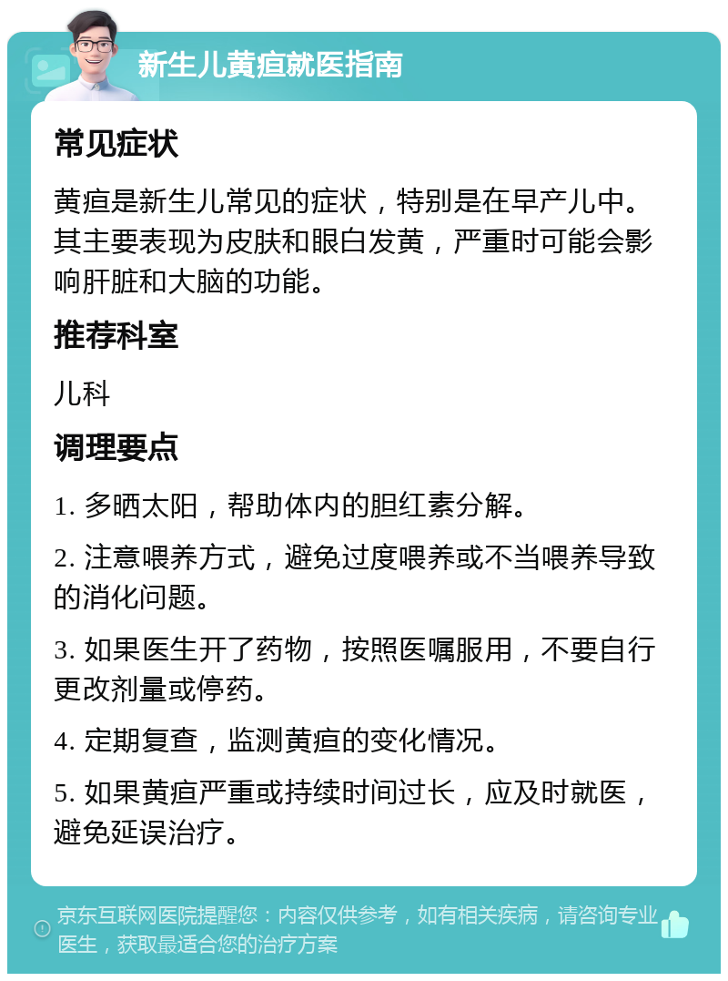 新生儿黄疸就医指南 常见症状 黄疸是新生儿常见的症状，特别是在早产儿中。其主要表现为皮肤和眼白发黄，严重时可能会影响肝脏和大脑的功能。 推荐科室 儿科 调理要点 1. 多晒太阳，帮助体内的胆红素分解。 2. 注意喂养方式，避免过度喂养或不当喂养导致的消化问题。 3. 如果医生开了药物，按照医嘱服用，不要自行更改剂量或停药。 4. 定期复查，监测黄疸的变化情况。 5. 如果黄疸严重或持续时间过长，应及时就医，避免延误治疗。