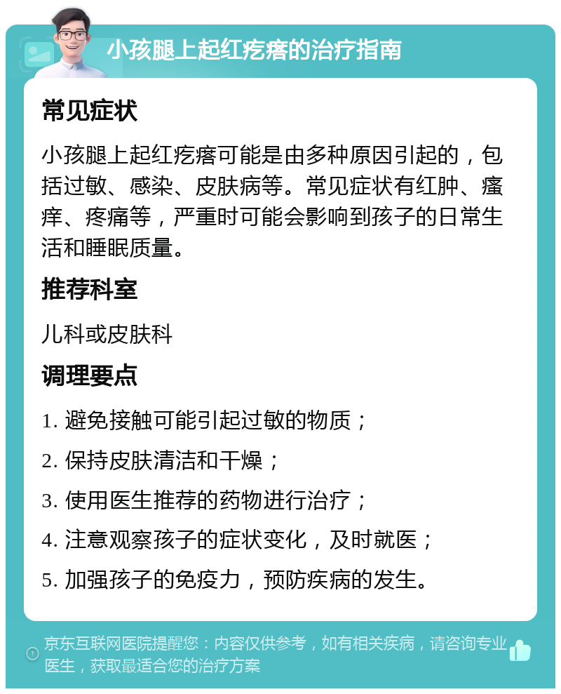 小孩腿上起红疙瘩的治疗指南 常见症状 小孩腿上起红疙瘩可能是由多种原因引起的，包括过敏、感染、皮肤病等。常见症状有红肿、瘙痒、疼痛等，严重时可能会影响到孩子的日常生活和睡眠质量。 推荐科室 儿科或皮肤科 调理要点 1. 避免接触可能引起过敏的物质； 2. 保持皮肤清洁和干燥； 3. 使用医生推荐的药物进行治疗； 4. 注意观察孩子的症状变化，及时就医； 5. 加强孩子的免疫力，预防疾病的发生。