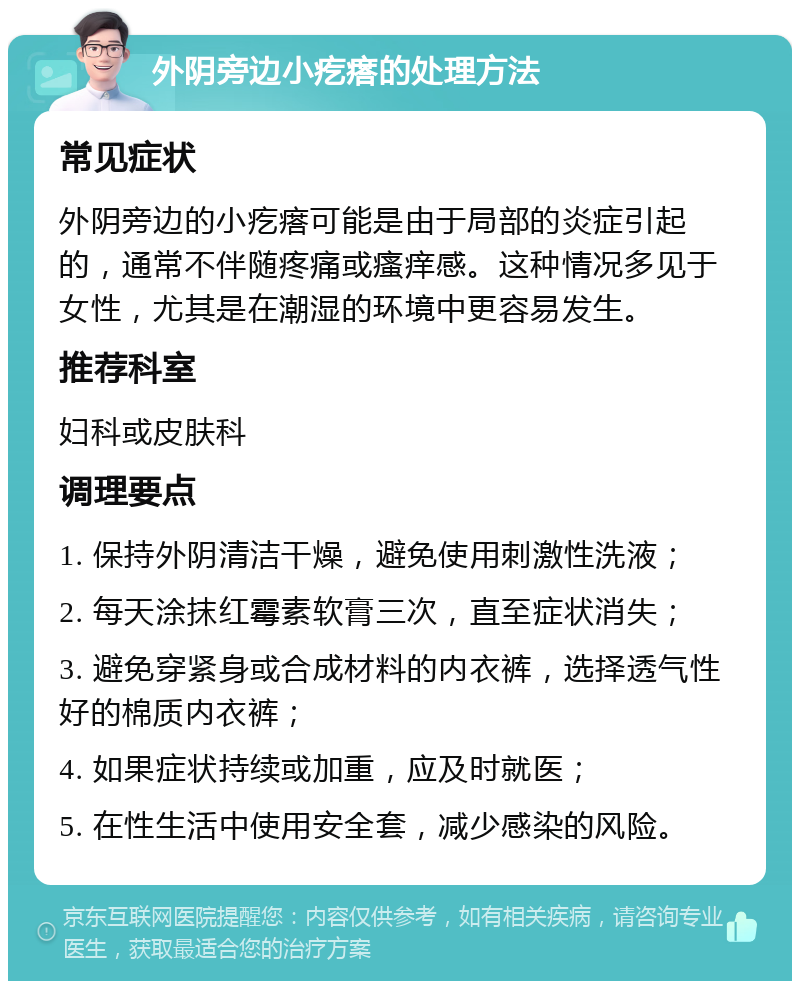 外阴旁边小疙瘩的处理方法 常见症状 外阴旁边的小疙瘩可能是由于局部的炎症引起的，通常不伴随疼痛或瘙痒感。这种情况多见于女性，尤其是在潮湿的环境中更容易发生。 推荐科室 妇科或皮肤科 调理要点 1. 保持外阴清洁干燥，避免使用刺激性洗液； 2. 每天涂抹红霉素软膏三次，直至症状消失； 3. 避免穿紧身或合成材料的内衣裤，选择透气性好的棉质内衣裤； 4. 如果症状持续或加重，应及时就医； 5. 在性生活中使用安全套，减少感染的风险。