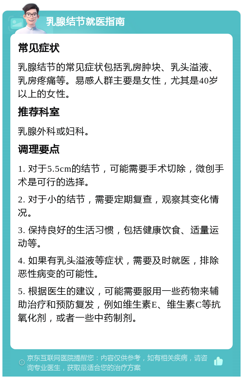 乳腺结节就医指南 常见症状 乳腺结节的常见症状包括乳房肿块、乳头溢液、乳房疼痛等。易感人群主要是女性，尤其是40岁以上的女性。 推荐科室 乳腺外科或妇科。 调理要点 1. 对于5.5cm的结节，可能需要手术切除，微创手术是可行的选择。 2. 对于小的结节，需要定期复查，观察其变化情况。 3. 保持良好的生活习惯，包括健康饮食、适量运动等。 4. 如果有乳头溢液等症状，需要及时就医，排除恶性病变的可能性。 5. 根据医生的建议，可能需要服用一些药物来辅助治疗和预防复发，例如维生素E、维生素C等抗氧化剂，或者一些中药制剂。