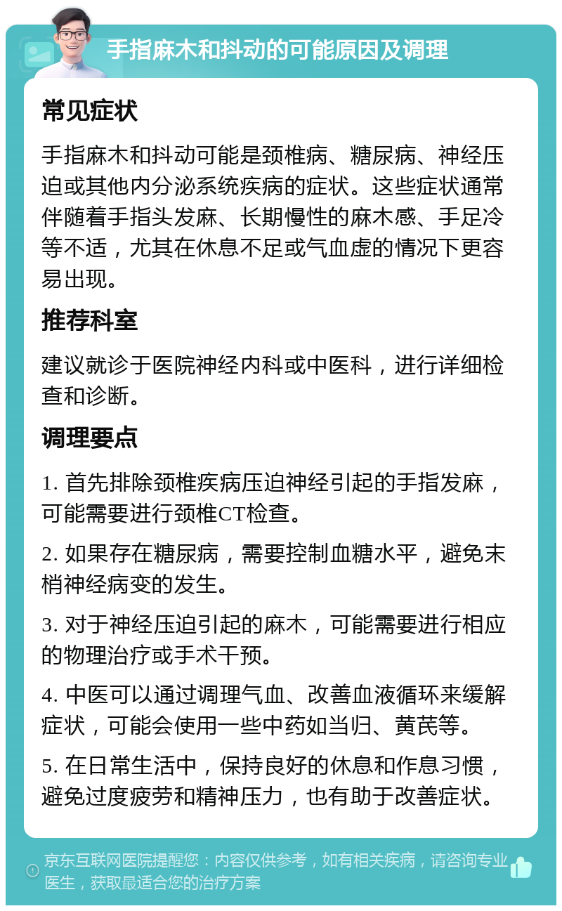 手指麻木和抖动的可能原因及调理 常见症状 手指麻木和抖动可能是颈椎病、糖尿病、神经压迫或其他内分泌系统疾病的症状。这些症状通常伴随着手指头发麻、长期慢性的麻木感、手足冷等不适，尤其在休息不足或气血虚的情况下更容易出现。 推荐科室 建议就诊于医院神经内科或中医科，进行详细检查和诊断。 调理要点 1. 首先排除颈椎疾病压迫神经引起的手指发麻，可能需要进行颈椎CT检查。 2. 如果存在糖尿病，需要控制血糖水平，避免末梢神经病变的发生。 3. 对于神经压迫引起的麻木，可能需要进行相应的物理治疗或手术干预。 4. 中医可以通过调理气血、改善血液循环来缓解症状，可能会使用一些中药如当归、黄芪等。 5. 在日常生活中，保持良好的休息和作息习惯，避免过度疲劳和精神压力，也有助于改善症状。