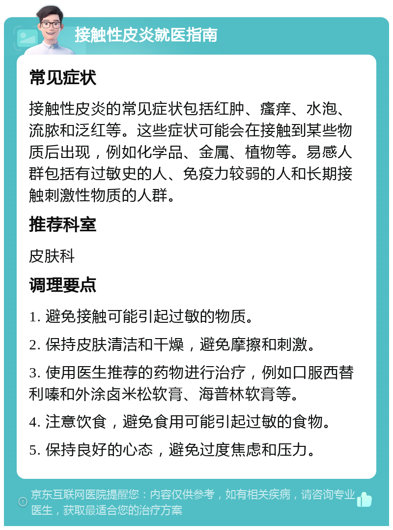 接触性皮炎就医指南 常见症状 接触性皮炎的常见症状包括红肿、瘙痒、水泡、流脓和泛红等。这些症状可能会在接触到某些物质后出现，例如化学品、金属、植物等。易感人群包括有过敏史的人、免疫力较弱的人和长期接触刺激性物质的人群。 推荐科室 皮肤科 调理要点 1. 避免接触可能引起过敏的物质。 2. 保持皮肤清洁和干燥，避免摩擦和刺激。 3. 使用医生推荐的药物进行治疗，例如口服西替利嗪和外涂卤米松软膏、海普林软膏等。 4. 注意饮食，避免食用可能引起过敏的食物。 5. 保持良好的心态，避免过度焦虑和压力。