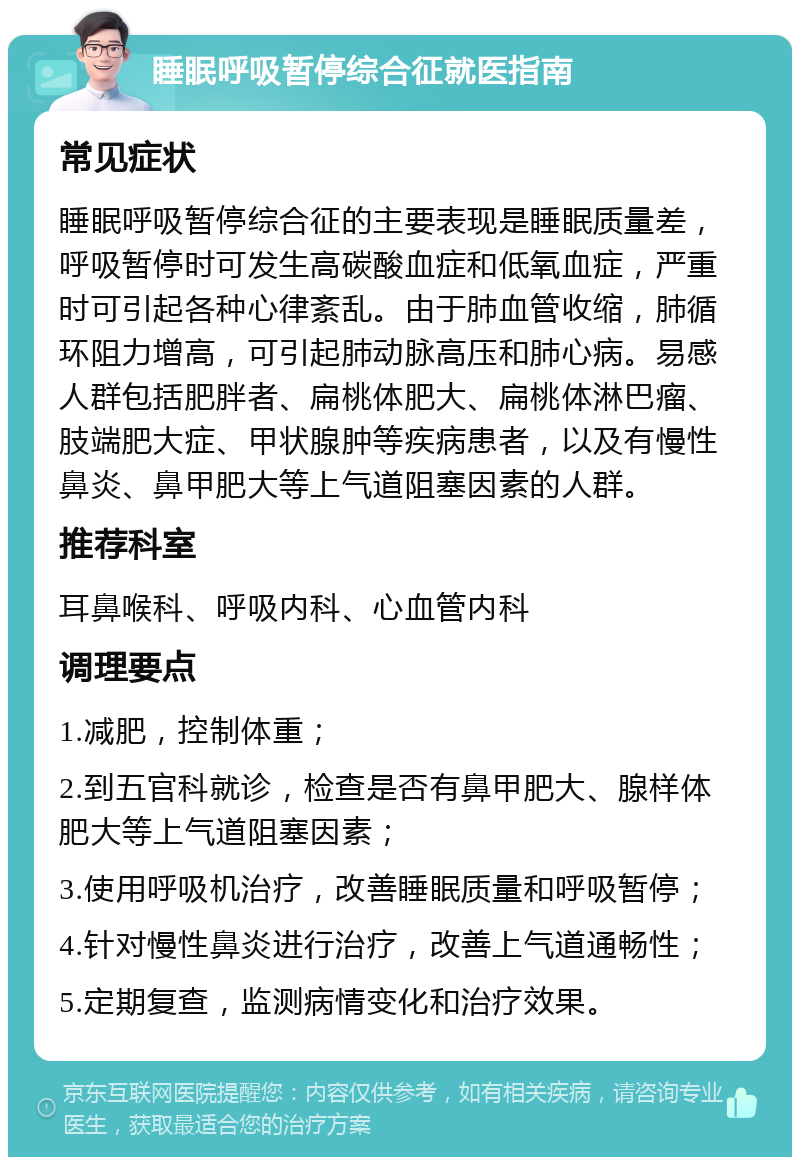 睡眠呼吸暂停综合征就医指南 常见症状 睡眠呼吸暂停综合征的主要表现是睡眠质量差，呼吸暂停时可发生高碳酸血症和低氧血症，严重时可引起各种心律紊乱。由于肺血管收缩，肺循环阻力增高，可引起肺动脉高压和肺心病。易感人群包括肥胖者、扁桃体肥大、扁桃体淋巴瘤、肢端肥大症、甲状腺肿等疾病患者，以及有慢性鼻炎、鼻甲肥大等上气道阻塞因素的人群。 推荐科室 耳鼻喉科、呼吸内科、心血管内科 调理要点 1.减肥，控制体重； 2.到五官科就诊，检查是否有鼻甲肥大、腺样体肥大等上气道阻塞因素； 3.使用呼吸机治疗，改善睡眠质量和呼吸暂停； 4.针对慢性鼻炎进行治疗，改善上气道通畅性； 5.定期复查，监测病情变化和治疗效果。