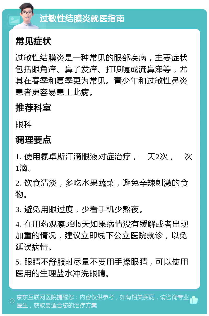 过敏性结膜炎就医指南 常见症状 过敏性结膜炎是一种常见的眼部疾病，主要症状包括眼角痒、鼻子发痒、打喷嚏或流鼻涕等，尤其在春季和夏季更为常见。青少年和过敏性鼻炎患者更容易患上此病。 推荐科室 眼科 调理要点 1. 使用氮卓斯汀滴眼液对症治疗，一天2次，一次1滴。 2. 饮食清淡，多吃水果蔬菜，避免辛辣刺激的食物。 3. 避免用眼过度，少看手机少熬夜。 4. 在用药观察3到5天如果病情没有缓解或者出现加重的情况，建议立即线下公立医院就诊，以免延误病情。 5. 眼睛不舒服时尽量不要用手揉眼睛，可以使用医用的生理盐水冲洗眼睛。