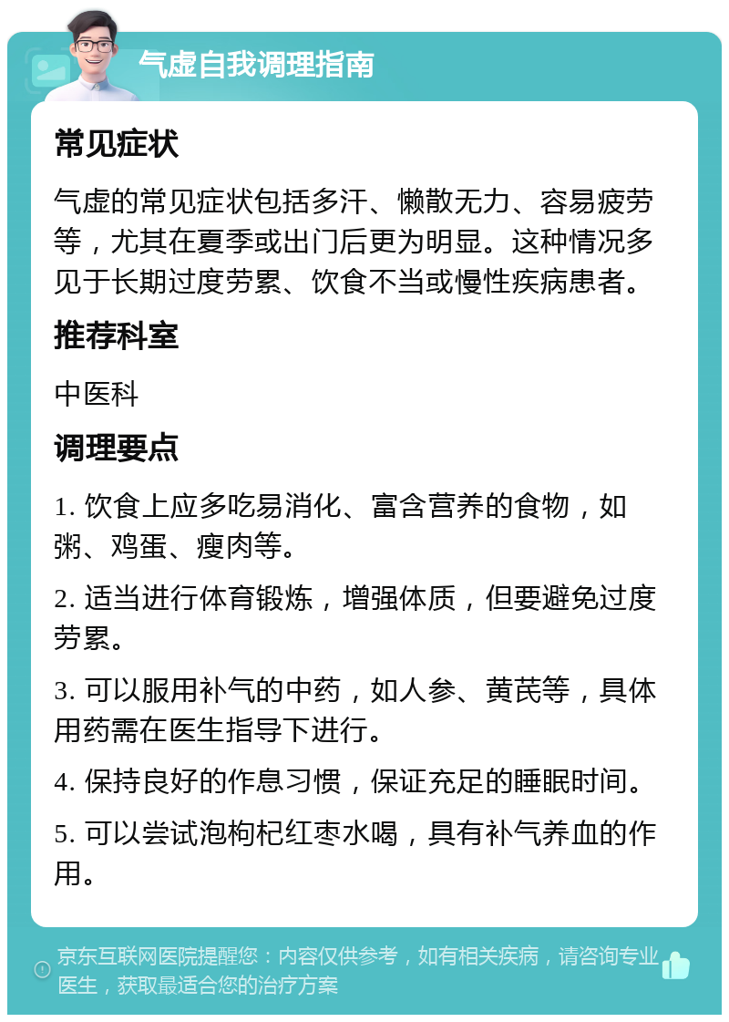 气虚自我调理指南 常见症状 气虚的常见症状包括多汗、懒散无力、容易疲劳等，尤其在夏季或出门后更为明显。这种情况多见于长期过度劳累、饮食不当或慢性疾病患者。 推荐科室 中医科 调理要点 1. 饮食上应多吃易消化、富含营养的食物，如粥、鸡蛋、瘦肉等。 2. 适当进行体育锻炼，增强体质，但要避免过度劳累。 3. 可以服用补气的中药，如人参、黄芪等，具体用药需在医生指导下进行。 4. 保持良好的作息习惯，保证充足的睡眠时间。 5. 可以尝试泡枸杞红枣水喝，具有补气养血的作用。