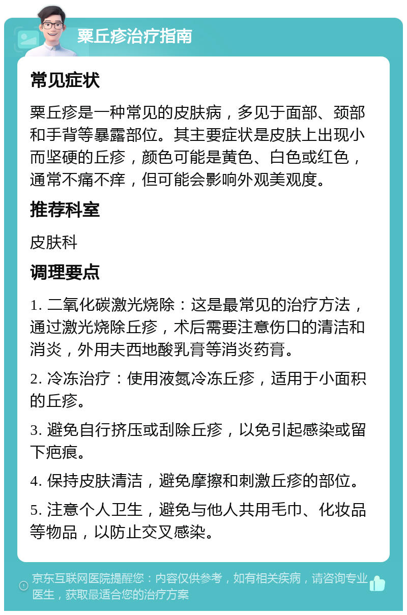 粟丘疹治疗指南 常见症状 粟丘疹是一种常见的皮肤病，多见于面部、颈部和手背等暴露部位。其主要症状是皮肤上出现小而坚硬的丘疹，颜色可能是黄色、白色或红色，通常不痛不痒，但可能会影响外观美观度。 推荐科室 皮肤科 调理要点 1. 二氧化碳激光烧除：这是最常见的治疗方法，通过激光烧除丘疹，术后需要注意伤口的清洁和消炎，外用夫西地酸乳膏等消炎药膏。 2. 冷冻治疗：使用液氮冷冻丘疹，适用于小面积的丘疹。 3. 避免自行挤压或刮除丘疹，以免引起感染或留下疤痕。 4. 保持皮肤清洁，避免摩擦和刺激丘疹的部位。 5. 注意个人卫生，避免与他人共用毛巾、化妆品等物品，以防止交叉感染。