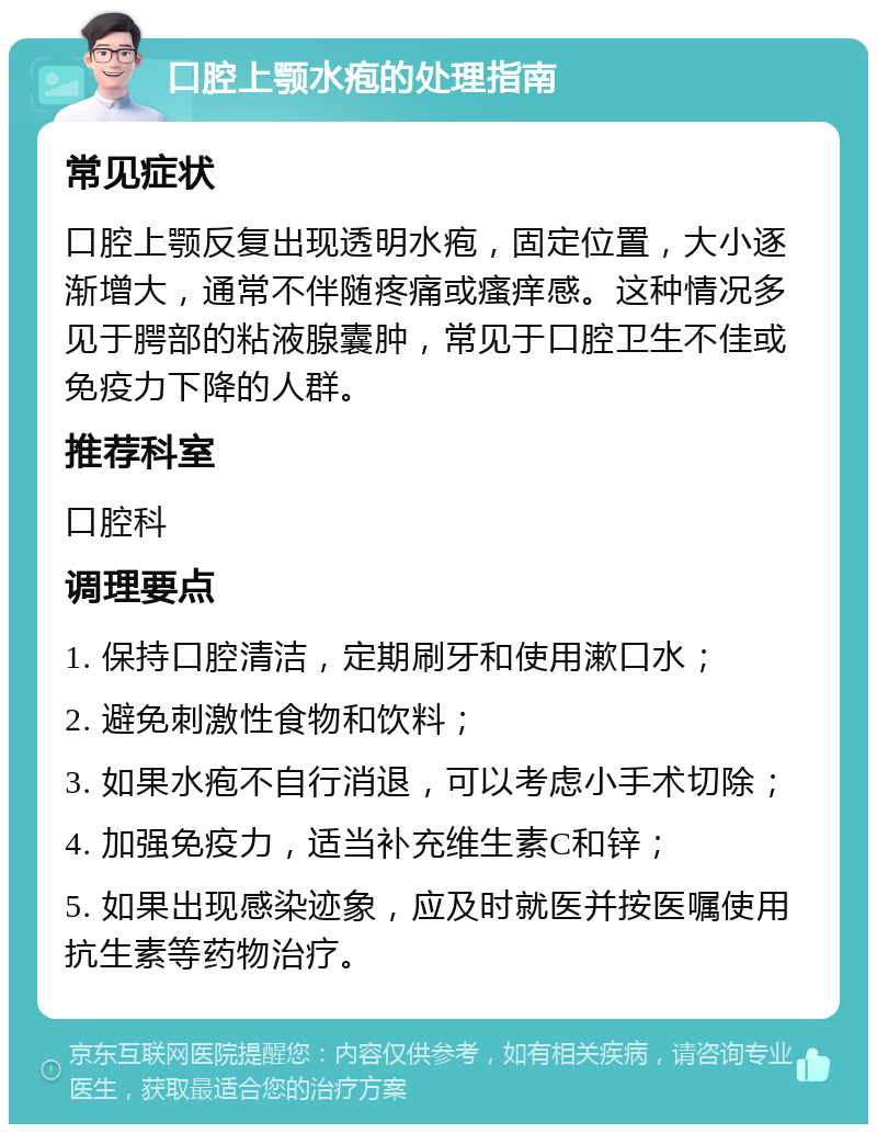 口腔上颚水疱的处理指南 常见症状 口腔上颚反复出现透明水疱，固定位置，大小逐渐增大，通常不伴随疼痛或瘙痒感。这种情况多见于腭部的粘液腺囊肿，常见于口腔卫生不佳或免疫力下降的人群。 推荐科室 口腔科 调理要点 1. 保持口腔清洁，定期刷牙和使用漱口水； 2. 避免刺激性食物和饮料； 3. 如果水疱不自行消退，可以考虑小手术切除； 4. 加强免疫力，适当补充维生素C和锌； 5. 如果出现感染迹象，应及时就医并按医嘱使用抗生素等药物治疗。