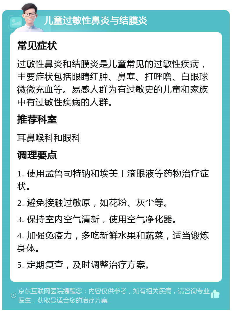 儿童过敏性鼻炎与结膜炎 常见症状 过敏性鼻炎和结膜炎是儿童常见的过敏性疾病，主要症状包括眼睛红肿、鼻塞、打呼噜、白眼球微微充血等。易感人群为有过敏史的儿童和家族中有过敏性疾病的人群。 推荐科室 耳鼻喉科和眼科 调理要点 1. 使用孟鲁司特钠和埃美丁滴眼液等药物治疗症状。 2. 避免接触过敏原，如花粉、灰尘等。 3. 保持室内空气清新，使用空气净化器。 4. 加强免疫力，多吃新鲜水果和蔬菜，适当锻炼身体。 5. 定期复查，及时调整治疗方案。