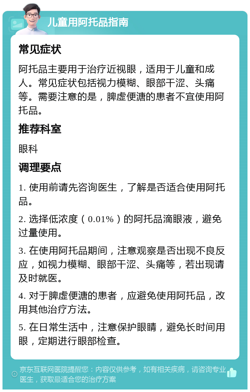 儿童用阿托品指南 常见症状 阿托品主要用于治疗近视眼，适用于儿童和成人。常见症状包括视力模糊、眼部干涩、头痛等。需要注意的是，脾虚便溏的患者不宜使用阿托品。 推荐科室 眼科 调理要点 1. 使用前请先咨询医生，了解是否适合使用阿托品。 2. 选择低浓度（0.01%）的阿托品滴眼液，避免过量使用。 3. 在使用阿托品期间，注意观察是否出现不良反应，如视力模糊、眼部干涩、头痛等，若出现请及时就医。 4. 对于脾虚便溏的患者，应避免使用阿托品，改用其他治疗方法。 5. 在日常生活中，注意保护眼睛，避免长时间用眼，定期进行眼部检查。