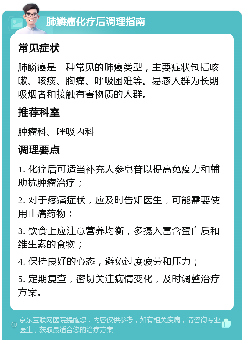 肺鳞癌化疗后调理指南 常见症状 肺鳞癌是一种常见的肺癌类型，主要症状包括咳嗽、咳痰、胸痛、呼吸困难等。易感人群为长期吸烟者和接触有害物质的人群。 推荐科室 肿瘤科、呼吸内科 调理要点 1. 化疗后可适当补充人参皂苷以提高免疫力和辅助抗肿瘤治疗； 2. 对于疼痛症状，应及时告知医生，可能需要使用止痛药物； 3. 饮食上应注意营养均衡，多摄入富含蛋白质和维生素的食物； 4. 保持良好的心态，避免过度疲劳和压力； 5. 定期复查，密切关注病情变化，及时调整治疗方案。