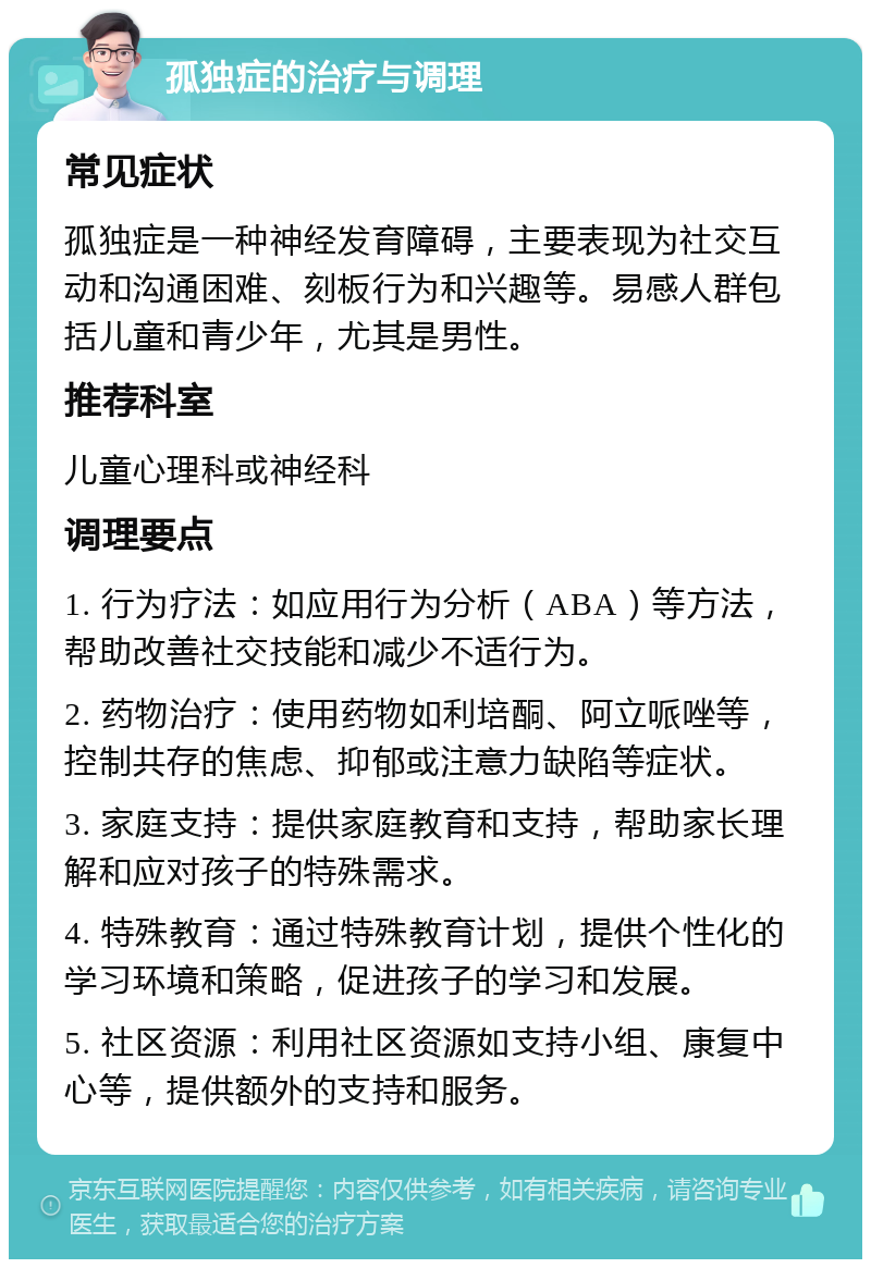 孤独症的治疗与调理 常见症状 孤独症是一种神经发育障碍，主要表现为社交互动和沟通困难、刻板行为和兴趣等。易感人群包括儿童和青少年，尤其是男性。 推荐科室 儿童心理科或神经科 调理要点 1. 行为疗法：如应用行为分析（ABA）等方法，帮助改善社交技能和减少不适行为。 2. 药物治疗：使用药物如利培酮、阿立哌唑等，控制共存的焦虑、抑郁或注意力缺陷等症状。 3. 家庭支持：提供家庭教育和支持，帮助家长理解和应对孩子的特殊需求。 4. 特殊教育：通过特殊教育计划，提供个性化的学习环境和策略，促进孩子的学习和发展。 5. 社区资源：利用社区资源如支持小组、康复中心等，提供额外的支持和服务。