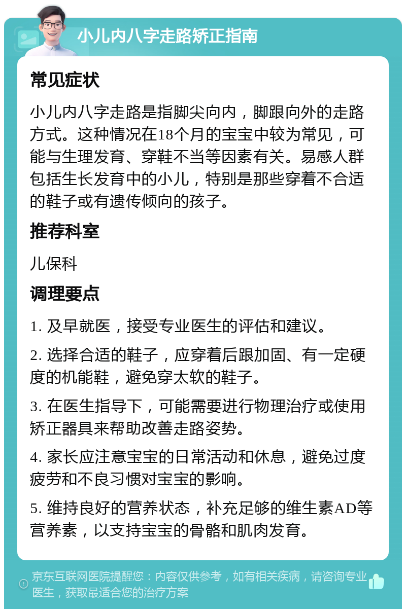 小儿内八字走路矫正指南 常见症状 小儿内八字走路是指脚尖向内，脚跟向外的走路方式。这种情况在18个月的宝宝中较为常见，可能与生理发育、穿鞋不当等因素有关。易感人群包括生长发育中的小儿，特别是那些穿着不合适的鞋子或有遗传倾向的孩子。 推荐科室 儿保科 调理要点 1. 及早就医，接受专业医生的评估和建议。 2. 选择合适的鞋子，应穿着后跟加固、有一定硬度的机能鞋，避免穿太软的鞋子。 3. 在医生指导下，可能需要进行物理治疗或使用矫正器具来帮助改善走路姿势。 4. 家长应注意宝宝的日常活动和休息，避免过度疲劳和不良习惯对宝宝的影响。 5. 维持良好的营养状态，补充足够的维生素AD等营养素，以支持宝宝的骨骼和肌肉发育。