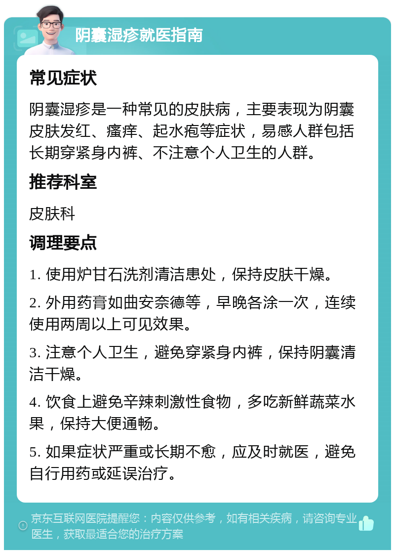 阴囊湿疹就医指南 常见症状 阴囊湿疹是一种常见的皮肤病，主要表现为阴囊皮肤发红、瘙痒、起水疱等症状，易感人群包括长期穿紧身内裤、不注意个人卫生的人群。 推荐科室 皮肤科 调理要点 1. 使用炉甘石洗剂清洁患处，保持皮肤干燥。 2. 外用药膏如曲安奈德等，早晚各涂一次，连续使用两周以上可见效果。 3. 注意个人卫生，避免穿紧身内裤，保持阴囊清洁干燥。 4. 饮食上避免辛辣刺激性食物，多吃新鲜蔬菜水果，保持大便通畅。 5. 如果症状严重或长期不愈，应及时就医，避免自行用药或延误治疗。